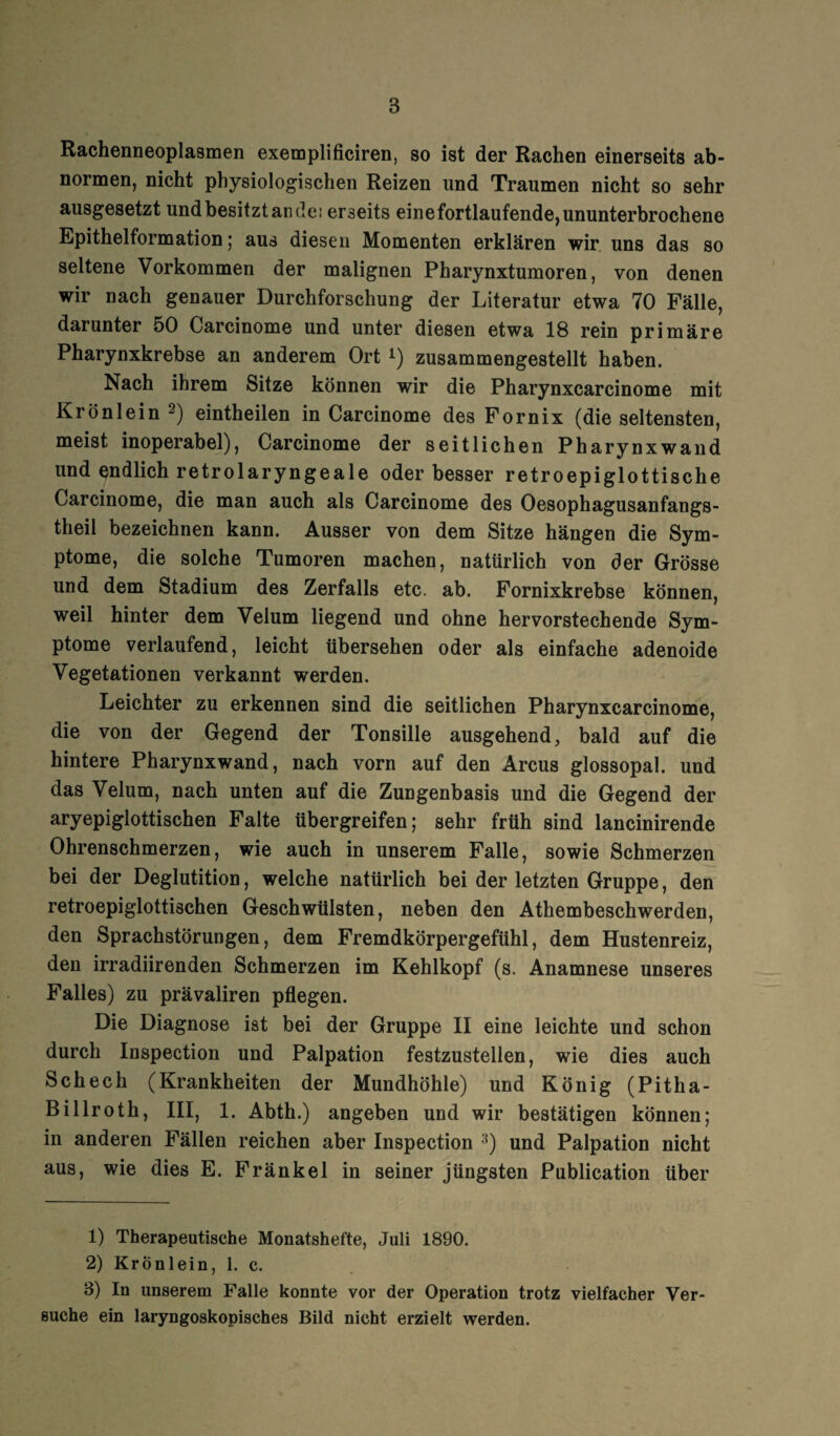 Rachenneoplasmen exemplificiren, so ist der Rachen einerseits ab¬ normen, nicht physiologischen Reizen und Traumen nicht so sehr ausgesetzt und besitzt an de: erseits einefortlaufende, ununterbrochene Epithelformation; aus diesen Momenten erklären wir uns das so seltene Vorkommen der malignen Pharynxtumoren, von denen wir nach genauer Durchforschung der Literatur etwa 70 Fälle, darunter 50 Carcinome und unter diesen etwa 18 rein primäre Pharynxkrebse an anderem Ort l) zusammengestellt haben. Nach ihrem Sitze können wir die Pharynxcarcinome mit Krönlein 2) eintheilen in Carcinome des Fornix (die seltensten, meist inoperabel), Carcinome der seitlichen Pharynxwand und endlich retrolaryngeale oder besser retroepiglottische Carcinome, die man auch als Carcinome des Oesophagusanfangs- theil bezeichnen kann. Ausser von dem Sitze hängen die Sym¬ ptome, die solche Tumoren machen, natürlich von der Grösse und dem Stadium des Zerfalls etc. ab. Fornixkrebse können, weil hinter dem Velum liegend und ohne hervorstechende Sym¬ ptome verlaufend, leicht übersehen oder als einfache adenoide Vegetationen verkannt werden. Leichter zu erkennen sind die seitlichen Pharynxcarcinome, die von der Gegend der Tonsille ausgehend, bald auf die hintere Pharynxwand, nach vorn auf den Arcus glossopal. und das Velum, nach unten auf die Zungenbasis und die Gegend der aryepiglottischen Falte übergreifen; sehr früh sind lancinirende Ohrenschmerzen, wie auch in unserem Falle, sowie Schmerzen bei der Deglutition, welche natürlich bei der letzten Gruppe, den retroepiglottischen Geschwülsten, neben den Athembeschwerden, den Sprachstörungen, dem Fremdkörpergefühl, dem Hustenreiz, den irradiirenden Schmerzen im Kehlkopf (s. Anamnese unseres Falles) zu prävaliren pflegen. Die Diagnose ist bei der Gruppe II eine leichte und schon durch Inspection und Palpation festzustellen, wie dies auch Schech (Krankheiten der Mundhöhle) und König (Pitha- Billroth, III, 1. Abth.) angeben und wir bestätigen können; in anderen Fällen reichen aber Inspection 3) und Palpation nicht aus, wie dies E. Fränkel in seiner jüngsten Publication über 1) Therapeutische Monatshefte, Juli 1890. 2) Krönlein, 1. c. 3) In unserem Falle konnte vor der Operation trotz vielfacher Ver¬ suche ein laryngoskopisches Bild nicht erzielt werden.