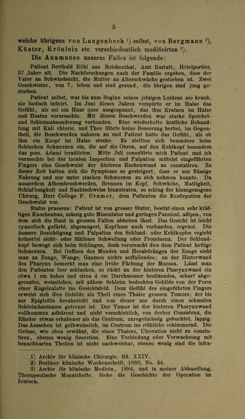 welche übrigens von Langenbeck l) selbst, von Bergmann 2), Küster, Krönlein etc. verschiedentlich modificirten 3). Die Anamnese unseres Falles ist folgende: Patient Berthold Röhl aus Reichenthal, Amt Rastatt, Hötelportier, 57 Jahre alt. Die Nachforschungen nach der Familie ergeben, dass der Vater an Schwindsucht, die Mutter an Alterschwäche gestorben ist. Zwei Geschwister, von 7, leben und sind gesund, die übrigen sind jung ge¬ storben. Patient selbst, war bis zum Beginn seines jetzigen Leidens nie krank, nie luetisch inficirt. Im Juni dieses Jahres verspürte er im Halse das Gefühl, als sei ein Haar quer ausgespannt, das ihm Kratzen im Halse und Husten verursachte. Mit diesen Beschwerden war starke Speichel¬ und Schleimabsonderung verbunden. Eine wiederholte ärztliche Behand¬ lung mit Kali chloric. und Thee führte keine Besserung herbei, im Gegen- theil, die Beschwerden nahmen zu und Patient hatte das Gefühl, als ob ihm ein Knopf im Halse stecke. Es stellten sich besonders beim Schlucken Schmerzen ein, die auf die Ohren, auf den Kehlkopf besonders das pom. Adami irradiirten. Mitte Juli consultirte mich Patient und ich vermochte bei der localen Inspection und Palpation mittelst eingeführten Fingers eine Geschwulst der hinteren Rachenwand zu constatiren. Zu dieser Zeit hatten sich die Symptome so gesteigert, dass er nur flüssige Nahrung und nur unter starken Schmerzen zu sich nehmen konnte. Da ausserdem Athembeschwerden, Brennen im Kopf, Schwäche, Mattigkeit, Schlaflosigkeit und Nachtschweiss hinzutraten, so schlug der hinzugezogene Chirurg, Herr College F. Cr am er, dem Patienten die Exstirpation der Geschwulst vor. Status praesens: Patient ist von grosser Statur, besitzt einen sehr kräf¬ tigen Knochenbau, mässig gute Musculatur und geringen Pannicul. adipös., von dem sich die Haut in grossen Falten abheben lässt. Das Gesicht ist leicht cyanotisch gefärbt, abgemagert, Kopfhaar noch vorhanden, ergraut. Die äussere Besichtigung und Palpation des Schlund- oder Kehlkopfes ergiebt keinerlei sicht- oder fühlbare Schwellung oder Prominenz. Der Schlund¬ kopf bewegt sich beim Schlingen, doch verursacht dies dem Patient heftige Schmerzen. Bei Oeffnen des Mundes und Herabdrängen der Zunge sieht man an Zunge, Wange, Gaumen nichts auffallendes; an der Hinterwand des Pharynx bemerkt man eine livide Färbung der Mucosa. Lässt man den Patienten leer schlucken, so rückt an der hinteren Pharynxwand ein etwa 1 cm hohes und circa 4 cm Durchmesser besitzendes, scharf abge¬ grenztes, weissliches, mit zähem Schleim bedecktes Gebilde von der Form einer Kugelcalotte ins Gesichtsfeld. Dem Gefühl des eingeführten Fingers erweist sich dies Gebilde als Theil eines Thaler grossen Tumors; der bis zur Epiglottis herabreicht und von dieser nur durch einen schmalen Schleimhautsaum getrennt ist. Der Tumor ist der hinteren Pharynxwand vollkommen adhärent und nicht verschieblich, von derber Consistenz, die Ränder etwas erhabener als das Centrum, unregelmässig gebuchtet, lappig. Das Aussehen ist gelbweisslich, im Centrum ins röthliche schimmernd. Die Grösse, wie oben erwähnt, die eines Thalers, Ulceration nicht zu consta¬ tiren, ebenso wenig Secretion. Eine Verbindung oder Verwachsung mit benachbarten Theilen ist nicht nachweisbar, ebenso wenig sind die infra- 1) Archiv für klinische Chirurgie, Bd. XXIV. 2) Berliner klinische Wochenschrift, 1888, No. 44. 8) Archiv für klinische Medicin, 1884, und in meiner Abhandlung, Therapeutische Monatshefte. Siehe die Geschichte der Operation im Iversen.