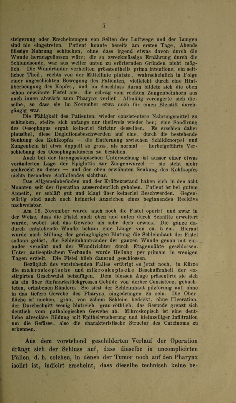 Steigerung oder Erscheinungen von Seiten der Luftwege und der Lungen sind nie eingetreten. Patient konnte bereits am ersten Tage, Abends flüssige Nahrung schlucken, ohne dass irgend etwas davon durch die Wunde herausgeflossen wäre; die so zweckmässige Ernährung durch die Schlundsonde, war aus weiter unten zu erörternden Gründen nicht mög¬ lich. Die Wundränder verheilten grösstentbeils prima intentione, ein seit¬ licher Theil, rechts von der Mittellinie platzte, wahrscheinlich in Folge einer ungeschickten Bewegung des Patienten, vielleicht durch eine Hint- überbeugung des Kopfes, und im Anschluss daran bildete sich die oben schon erwähnte Fistel aus, die schräg vom rechten Zungenbeinhorn aus nach innen abwärts zum Pharynx verlief. Allmälig verengerte sich die¬ selbe, so dass sie im November etwa noch für einen Bleistift durch¬ gängig war. Die Fähigkeit des Patienten, wieder consistentere Nahrungsmittel zu schlucken, stellte sich anfangs nur theilweis wieder her; eine Sondirung des Oesophagus ergab keinerlei Strictur desselben. Es erschien daher plausibel, diese Deglutionsbeschwerden auf eine, durch die bestehende Senkung des Kehlkopfes — die Entfernung zwischen Schildknorpel und Zungenbein ist etwa doppelt so gross, als normal — herbeigeführte Ver¬ schiebung des Oesophaguslumens zu beziehen. Auch bei der laryngoskopischen Untersuchung ist ausser einer etwas veränderten Lage der Epiglottis zur Zungenwurzel — sie steht mehr senkrecht zu dieser — und der oben erwähnten Senkung des Kehlkopfes nichts besonders Auffallendes sichtbar. Das Allgemeinbefinden und der Kräftezustand haben sich in den acht Monaten seit der Operation ausäerodentlich gehoben. Patient ist bei gutem Appetit, er schläft gut und klagt über keinerlei Beschwerden. Gegen¬ wärtig sind auch noch heinerlei Anzeichen eines beginnenden Recidivs nachweisbar. • Am 15. November wurde auch noch die Fistel operirt und zwar in der Weise, dass die Fistel nach oben und unten durch Schnitte erweitert wurde, wobei sich das Gewebe als sehr derb erwies. Die ganze da¬ durch entstehende Wunde bekam eine Länge von ca. 5 cm. Hierauf wurde nach Stillung der geringfügigen Blutung die Schleimhaut der Fistel sodann gelöst, die Schleimhautränder der ganzen Wunde genau mit ein¬ ander vernäht und der Wundtrichter durch Etagennähte geschlossen. Unter antiseptischem Verbände wurde Heilung per primäm in wenigen Tagen erzielt. Die Fistel blieb dauernd geschlossen. Bezüglich des vorstehenden Falles erübrigt es jetzt noch, in Kürze die makroskopische und mikroskopische Beschaffenheit der ex- stirpirten Geschwulst beizufügen. Dem blossen Auge präsentirte sie sich als ein über fünfmarkstückgrosses Gebilde von derber Consistenz, gebuch¬ teten, erhabenen Rändern. Sie sitzt der Schleimhaut pilzförmig auf, ohne in das tiefere Gewebe des Pharynx eingedrungen zu sein. Die Ober¬ fläche ist uneben, grau, von zähem Schleim bedeckt, ohne Ulceration, der Durchschnitt wenig blutreich, grau röthlich; das Gesunde grenzt sich deutlich vom pathologischen Gewebe ab. Mikroskopisch ist eine deut¬ liche alveoläre Bildung mit Epithelwucherung und kleinzelliger Infiltration um die Gefässe, also die charakteristische Structur des Carcinoms zu erkennen. Aus dem vorstehend geschilderten Verlauf der Operation drängt sich der Schluss auf, dass dieselbe in uncomplicirten Fällen, d. h. solchen, in denen der Tumor noch auf den Pharynx isolirt ist, indicirt erscheint, dass dieselbe technisch keine be-