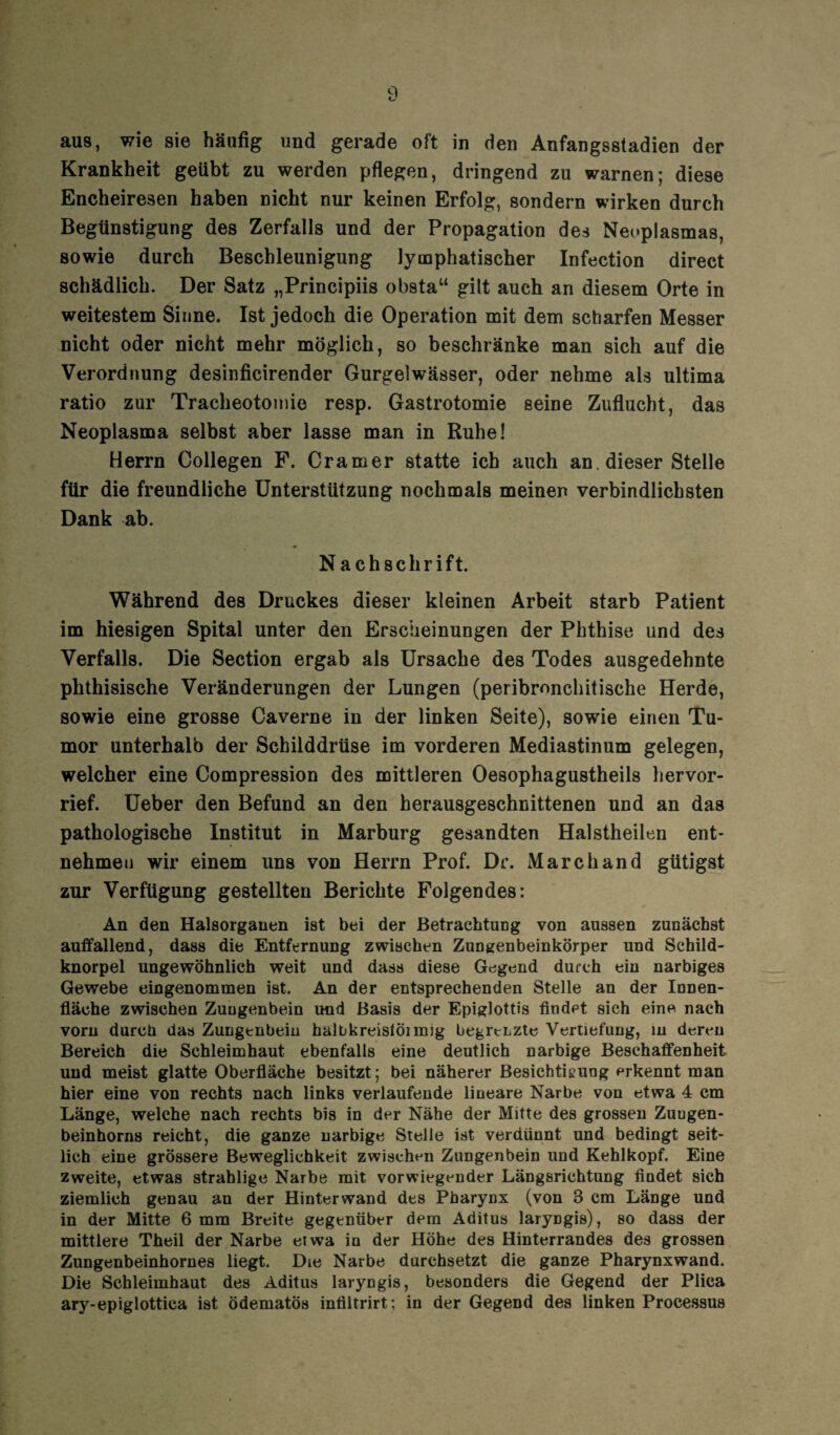 aus, wie sie häufig und gerade oft in den Anfangsstadien der Krankheit geübt zu werden pflegen, dringend zu warnen; diese Encheiresen haben nicht nur keinen Erfolg, sondern wirken durch Begünstigung des Zerfalls und der Propagation des Neoplasmas, sowie durch Beschleunigung lymphatischer Infection direct schädlich. Der Satz „Principiis obsta“ gilt auch an diesem Orte in weitestem Sinne. Ist jedoch die Operation mit dem scharfen Messer nicht oder nicht mehr möglich, so beschränke man sich auf die Verordnung desinficirender Gurgelwässer, oder nehme als ultima ratio zur Tracheotomie resp. Gastrotomie seine Zuflucht, das Neoplasma selbst aber lasse man in Ruhe! Herrn Collegen F. Cramer statte ich auch an dieser Stelle für die freundliche Unterstützung nochmals meinen verbindlichsten Dank ab. Nachschrift. Während des Druckes dieser kleinen Arbeit starb Patient im hiesigen Spital unter den Erscheinungen der Phthise und des Verfalls. Die Section ergab als Ursache des Todes ausgedehnte phthisische Veränderungen der Lungen (peribmnchitische Herde, sowie eine grosse Caverne in der linken Seite), sowie einen Tu¬ mor unterhalb der Schilddrüse im vorderen Mediastinum gelegen, welcher eine Compression des mittleren Oesophagustheils hervor¬ rief. Ueber den Befund an den herausgeschnittenen und an das pathologische Institut in Marburg gesandten Halstheilen ent¬ nehmen wir einem uns von Herrn Prof. De. Marc band gütigst zur Verfügung gestellten Berichte Folgendes: An den Halsorgauen ist bei der Betrachtung von aussen zunächst auffallend, dass die Entfernung zwischen Zungenbeinkörper und Schild¬ knorpel ungewöhnlich weit und dass diese Gegend durch ein narbiges Gewebe eingenommen ist. An der entsprechenden Stelle an der Innen¬ fläche zwischen Zungenbein und Basis der Epiglottis findet sich eine nach vorn durch das Zungenbein halbkreisförmig begrenzte Vertiefung, in deren Bereich die Schleimhaut ebenfalls eine deutlich narbige Beschaffenheit und meist glatte Oberfläche besitzt; bei näherer Besichtigung erkennt man hier eine von rechts nach links verlaufende lineare Narbe von etwa 4 cm Länge, welche nach rechts bis in der Nähe der Mitte des grossen Zuugen- beinhorns reicht, die ganze narbige Stelle ist verdünnt und bedingt seit¬ lich eine grössere Beweglichkeit zwischen Zungenbein und Kehlkopf. Eine zweite, etwas strahlige Narbe mit vorwiegender Längsrichtung findet sich ziemlich genau an der Hinterwand des Pharynx (von 8 cm Länge und in der Mitte 6 mm Breite gegenüber dem Aditus laryngis), so dass der mittlere Theil der Narbe etwa in der Höhe des Hinterrandes des grossen Zungenbeinhornes liegt. Die Narbe durchsetzt die ganze Pharynxwand. Die Schleimhaut des Aditus laryngis, besonders die Gegend der Plica ary-epiglottica ist ödematös infiltrirt; in der Gegend des linken Processus