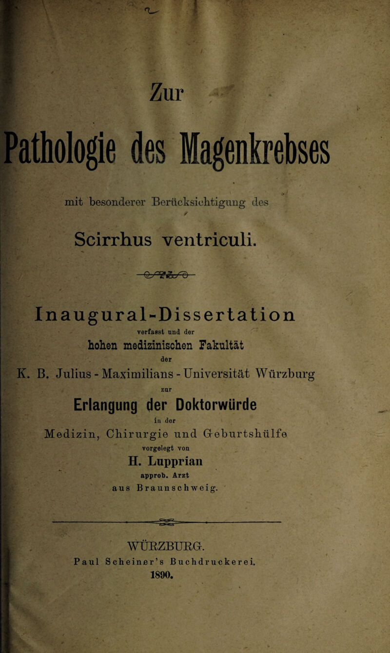 f Zur s' Pathologie des Magenkrebses * i' t * i mit besonderer Berücksichtigung des Scirrhus ventriculi. —— ' Inaugural-Dissertation verfasst und der hohen medizinischen Fakultät der K. B. Julius - Maximilians - Universität Würzburg zur Erlangung der Doktorwürde in der Medizin, Chirurgie und Geburtshülfe vorgelegt von H. Lupprian approb. Arzt aus Braunschweig*. WÜBZBUBG. Paul Scheiner’s Buchdruckerei. 1890.