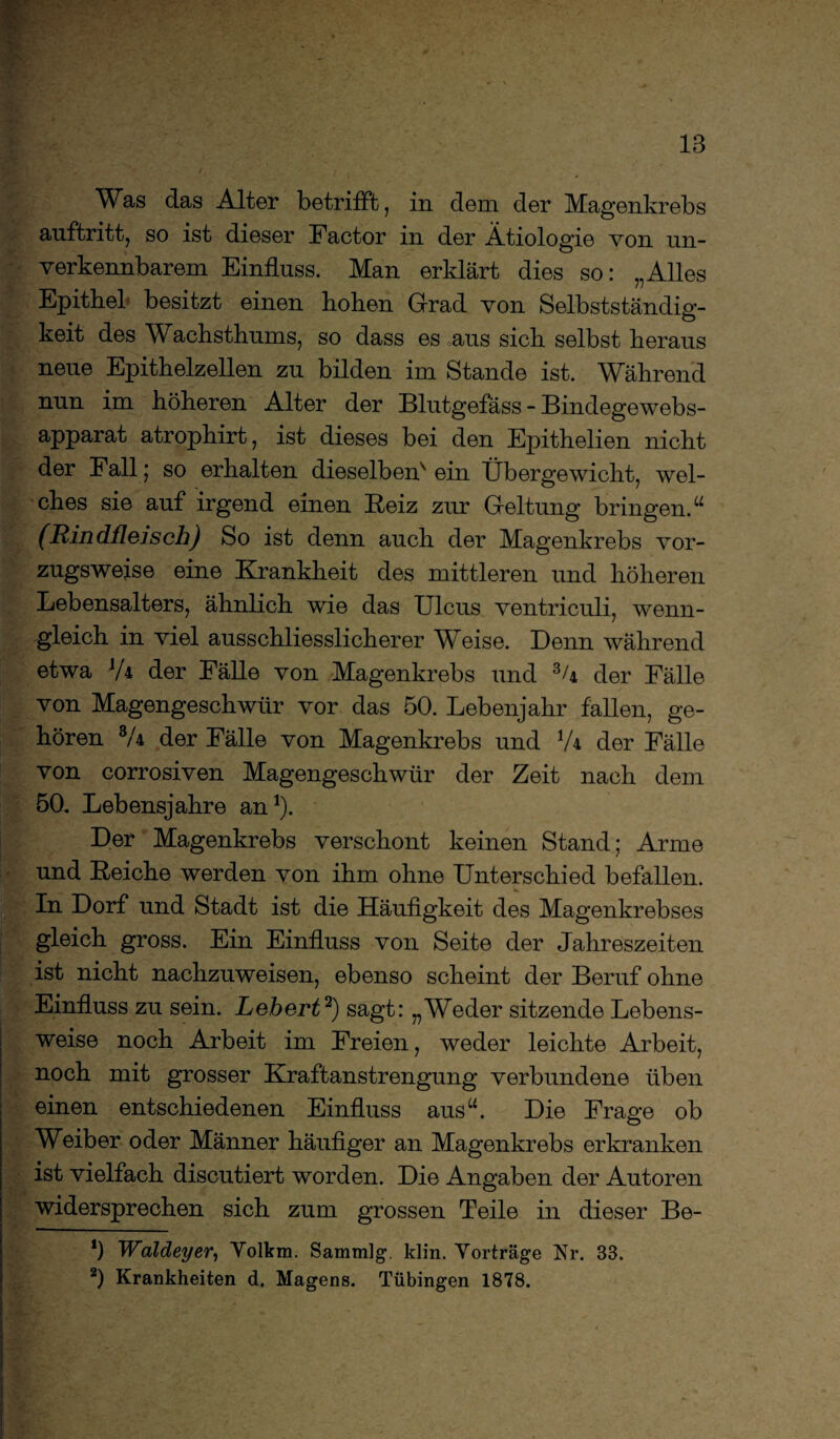 Was das Alter betrifft, in dem der Magenkrebs auftritt, so ist dieser Factor in der Ätiologie von un¬ verkennbarem Einfluss. Man erklärt dies so: „Alles Epithel besitzt einen hohen Grad von Selbstständig¬ keit des Wachsthums, so dass es aus sich selbst heraus neue Epithelzellen zu bilden im Stande ist. Während nun im höheren Alter der Blutgefäss - Bindegewebs- apparat atrophirt, ist dieses bei den Epithelien nicht der Fall; so erhalten dieselben^ ein Übergewicht, wel¬ ches sie auf irgend einen Beiz zur Geltung bringen.“ (Rindfleisch) So ist denn auch der Magenkrebs vor¬ zugsweise eine Krankheit des mittleren und höheren Lebensalters, ähnlich wie das Ulcus ventriculi, wenn¬ gleich in viel ausschliesslicherer Weise. Denn während etwa JA der Fälle von Magenkrebs und 34 der Fälle von Magengeschwür vor das 50. Lebenjahr fallen, ge¬ hören 3A der Fälle von Magenkrebs und l/\ der Fälle von corrosiven Magengeschwür der Zeit nach dem 50. Lebensjahre an1). Der Magenkrebs verschont keinen Stand; Arme und Beiche werden von ihm ohne Unterschied befallen. In Dorf und Stadt ist die Häufigkeit des Magenkrebses gleich gross. Ein Einfluss von Seite der Jahreszeiten ist nicht nachzuweisen, ebenso scheint der Beruf ohne Einfluss zu sein. Lehert2) sagt: „Weder sitzende Lebens¬ weise noch Arbeit im Freien, weder leichte Arbeit, noch mit grosser Kraftanstrengung verbundene üben einen entschiedenen Einfluss aus“. Die Frage ob ™ o Weiber oder Männer häufiger an Magenkrebs erkranken ist vielfach discutiert worden. Die Angaben der Autoren widersprechen sich zum grossen Teile in dieser Be- *) Waldeyer, Yolkm. Sammlg. klin. Yorträge Nr. 33.