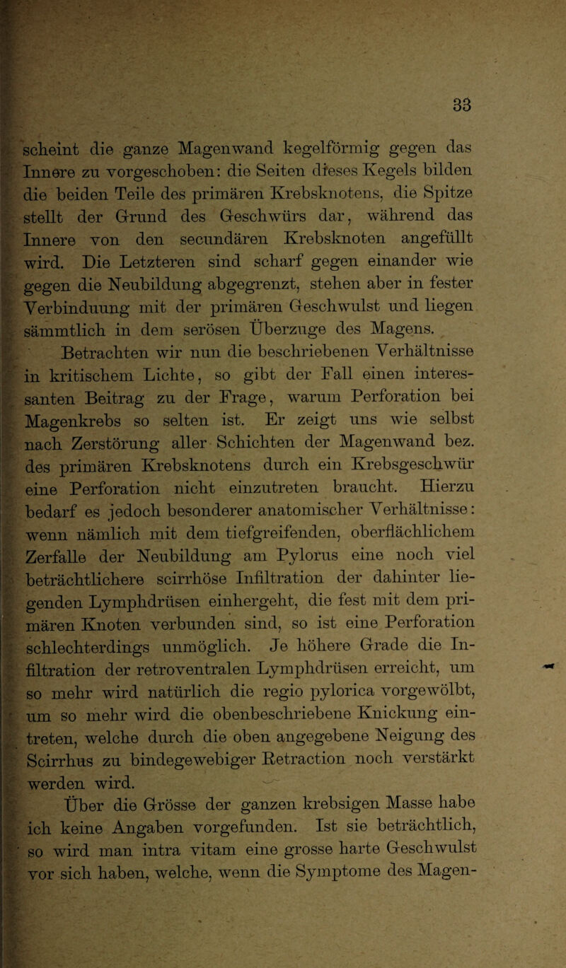 scheint die ganze Magenwand kegelförmig gegen das Innere zu vorgeschoben: die Seiten dieses Kegels bilden die beiden Teile des primären Krebsknotens, die Spitze stellt der Grund des Geschwürs dar, während das Innere von den secundären Krebsknoten angefüllt wird. Die Letzteren sind scharf gegen einander wie gegen die Neubildung abgegrenzt, stehen aber in fester Yerbinduung mit der primären Geschwulst und liegen sämmtlich in dem serösen Überzüge des Magens. Betrachten wir nun die beschriebenen Verhältnisse in kritischem Lichte, so gibt der Fall einen interes¬ santen Beitrag zu der Frage, warum Perforation bei Magenkrebs so selten ist. Er zeigt uns wie selbst nach Zerstörung aller Schichten der Magenwand bez. des primären Krebsknotens durch ein Krebsgeschwür eine Perforation nicht einzutreten braucht. Hierzu bedarf es jedoch besonderer anatomischer Verhältnisse: wenn nämlich mit dem tiefgreifenden, oberflächlichem Zerfalle der Neubildung am Pylorus eine noch viel beträchtlichere scirrhöse Infiltration der dahinter lie¬ genden Lymphdrüsen einhergeht, die fest mit dem pri¬ mären Knoten verbunden sind, so ist eine Perforation schlechterdings unmöglich. Je höhere Grade die In¬ filtration der retroventralen Lymphdrüsen erreicht, um so mehr wird natürlich die regio pylorica vorgewölbt, um so mehr wird die obenbeschriebene Knickung ein- treten, welche durch die oben angegebene Neigung des Scirrhus zu bindegewebiger Retract-ion noch verstärkt werden wird. Über die Grösse der ganzen krebsigen Masse habe ich keine Angaben vorgefunden. Ist sie beträchtlich, so wird man intra vitam eine grosse harte Geschwulst vor sich haben, welche, wenn die Symptome des Magen-