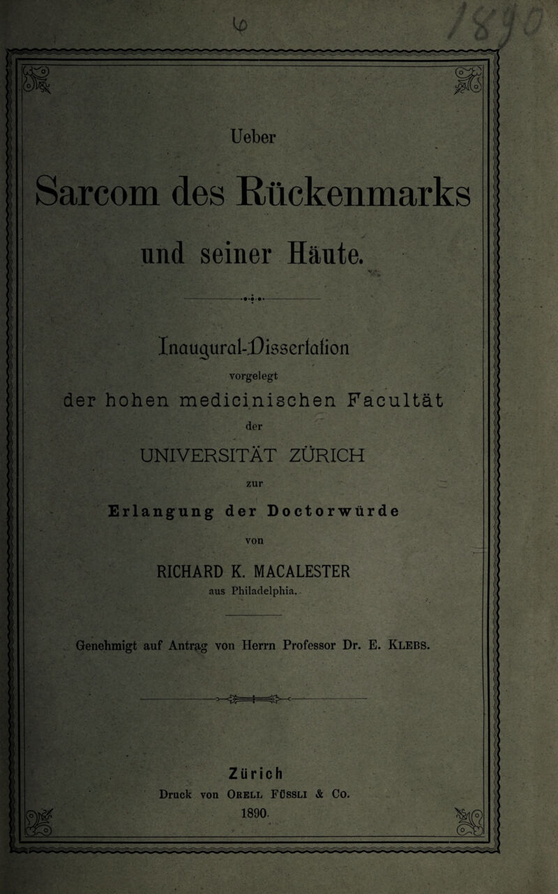 Sarcom des Rückenmarks und seiner Häute. InaugurakDisserfafion vorgelegt der hohen medicinischen Facultät der UNIVERSITÄT ZÜRICH zur Erlangung der Doctorwürde von RICHARD K. MACALESTER aus Philadelphia. Genehmigt auf Antrag von Herrn Professor Dr. E. Klebs. -<£=j=g~- Zürich Druck von Orell Fössli & Co. 1890.