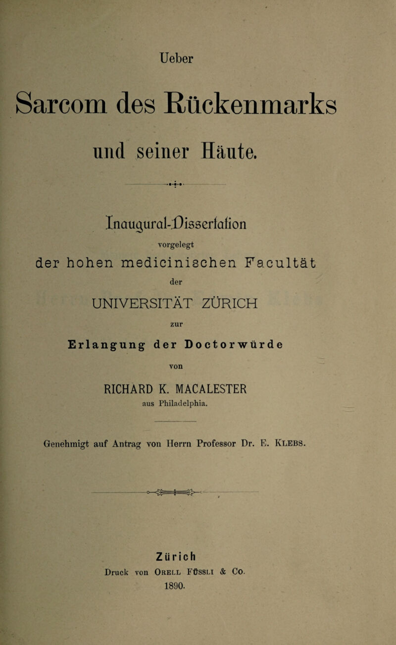 Sarcom des Rückenmarks und seiner Häute. InaugurakDissertafion yorgelegt der hohen medicinischen Facultät der UNIVERSITÄT ZÜRICH zur Erlangung der Doctorwürde von RICHARD K. MACALESTER aus Philadelphia. Genehmigt auf Antrag von Herrn Professor Dr. E. Klebs. Zürich Druck von Orell Füssli & Co. 1890.