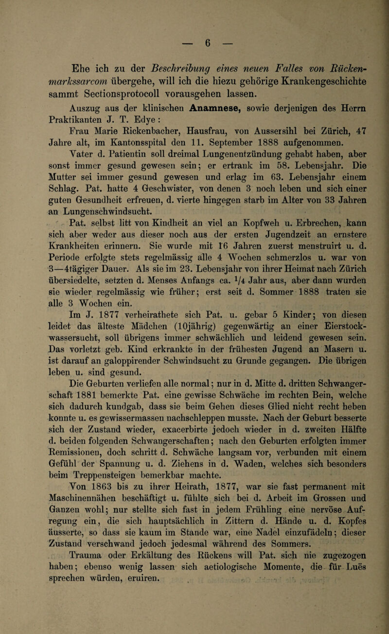 Ehe ich zu der Beschreibung eines neuen Falles von Bücken- markssarcom übergehe, will ich die hiezu gehörige Krankengeschichte sammt Sectionsprotocoll vorausgehen lassen. Auszug aus der klinischen Anamnese, sowie derjenigen des Herrn Praktikanten J. T. Edye : Frau Marie Rickenbacher, Hausfrau, von Aussersihl bei Zürich, 47 Jahre alt, im Kantonsspital den 11. September 1888 aufgenommen. Yater d. Patientin soll dreimal Lungenentzündung gehabt haben, aber sonst immer gesund gewesen sein; er ertrank im 58. Lebensjahr. Die Mutter sei immer gesund gewesen und erlag im 68. Lebensjahr einem Schlag. Pat. hatte 4 Geschwister, von denen 3 noch leben und sich einer guten Gesundheit erfreuen, d. vierte hingegen starb im Alter von 33 Jahren an Lungenschwindsucht. Pat. selbst litt von Kindheit an viel an Kopfweh u. Erbrechen, kann sich aber weder aus dieser noch aus der ersten Jugendzeit an ernstere Krankheiten erinnern. Sie wurde mit 16 Jahren zuerst menstruirt u. d. Periode erfolgte stets regelmässig alle 4 Wochen schmerzlos u. war von 3—4tägiger Dauer. Als sie im 23. Lebensjahr von ihrer Heimat nach Zürich übersiedelte, setzten d. Menses Anfangs ca. */4 Jahr aus, aber dann wurden sie wieder regelmässig wie früher; erst seit d. Sommer 1888 traten sie alle 3 Wochen ein. Im J. 1877 verheirathete sich Pat. u. gebar 5 Kinder; von diesen leidet das älteste Mädchen (lOjährig) gegenwärtig an einer Eierstock¬ wassersucht, soll übrigens immer schwächlich und leidend gewesen sein. Das vorletzt geb. Kind erkrankte in der frühesten Jugend an Masern u. ist darauf an galoppirender Schwindsucht zu Grunde gegangen. Die übrigen leben u. sind gesund. Die Geburten verliefen alle normal; nur in d. Mitte d. dritten Schwanger¬ schaft 1881 bemerkte Pat. eine gewisse Schwäche im rechten Bein, welche sich dadurch kundgab, dass sie beim Gehen dieses Glied nicht recht heben konnte u. es gewissermassen nachschleppen musste. Nach der Geburt besserte sich der Zustand wieder, exacerbirte jedoch wieder in d. zweiten Hälfte d. beiden folgenden Schwangerschaften; nach den Geburten erfolgten immer Remissionen, doch schritt d. Schwäche langsam vor, verbunden mit einem Gefühl der Spannung u. d. Ziehens in d. Waden, welches sich besonders beim Treppensteigen bemerkbar machte. Yon 1863 bis zu ihrer Heirath, 1877, war sie fast permanent mit Maschinennähen beschäftigt u. fühlte sich bei d. Arbeit im Grossen und Ganzen wohl; nur stellte sich fast in jedem Frühling eine nervöse Auf¬ regung ein, die sich hauptsächlich in Zittern d. Hände u. d. Kopfes äusserte, so dass sie kaum im Stande war, eine Nadel einzufädeln; dieser Zustand verschwand jedoch jedesmal während des Sommers. Trauma oder Erkältung des Rückens will Pat. sich nie zugezogen haben; ebenso wenig lassen sich aetiologische Momente, die für Lues sprechen würden, eruiren.