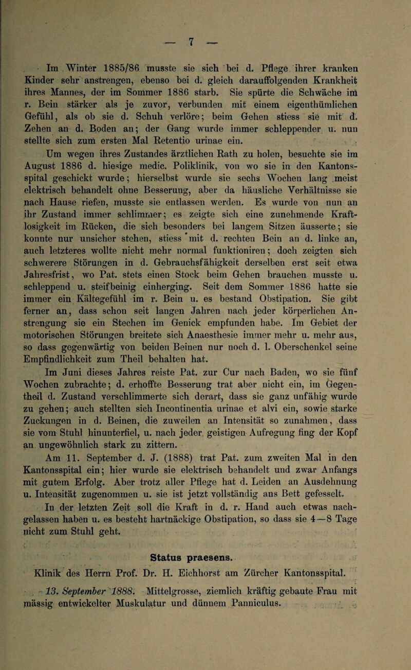 Im Winter 1885/86 musste sie sich bei d. Pflege ihrer kranken Kinder sehr anstrengen, ebenso bei d. gleich darauffolgenden Krankheit ihres Mannes, der im Sommer 1886 starb. Sie spürte die Schwäche im r. Bein stärker als je zuvor, verbunden mit einem eigenthümlichen Gefühl, als ob sie d. Schuh verlöre; beim Gehen stiess sie mit d. Zehen an d. Boden an; der Gang wurde immer schleppender u. nun stellte sich zum ersten Mal Retentio urinae ein. Um wegen ihres Zustandes ärztlichen Rath zu holen, besuchte sie im August 1886 d. hiesige medic. Poliklinik, von wo sie in den Kantons¬ spital geschickt wurde; hierselbst wurde sie sechs Wochen lang meist elektrisch behandelt ohne Besserung, aber da häusliche Verhältnisse sie nach Hause riefen, musste sie entlassen werden. Es wurde von nun an ihr Zustand immer schlimmer; es zeigte sich eine zunehmende Kraft¬ losigkeit im Rücken, die sich besonders bei langem Sitzen äusserte; sie konnte nur unsicher stehen, stiess mit d. rechten Bein an d. linke an, auch letzteres wollte nicht mehr normal funktioniren; doch zeigten sich schwerere Störungen in d. Gebrauchsfähigkeit derselben erst seit etwa Jahresfrist, wo Pat. stets einen Stock beim Gehen brauchen musste u. schleppend u. steifbeinig einherging. Seit dem Sommer 1886 hatte sie immer ein Kältegefühl im r. Bein u. es bestand Obstipation. Sie gibt ferner an, dass schon seit langen Jahren nach jeder körperlichen An¬ strengung sie ein Stechen im Genick empfunden habe. Im Gebiet der motorischen Störungen breitete sich Anaesthesie immer mehr u. mehr aus, so dass gegenwärtig von beiden Beinen nur noch d. 1. Oberschenkel seine Empfindlichkeit zum Theil behalten hat. Im Juni dieses Jahres reiste Pat. zur Cur nach Baden, wo sie fünf Wochen zubrachte; d. erhoffte Besserung trat aber nicht ein, im Gegen- theil d. Zustand verschlimmerte sich derart, dass sie ganz unfähig wurde zu gehen; auch stellten sich Incontinentia urinae et alvi ein, sowie starke Zuckungen in d. Beinen, die zuweilen an Intensität so Zunahmen, dass sie vom Stuhl hinunterfiel, u. nach jeder geistigen Aufregung fing der Kopf an ungewöhnlich stark zu zittern. Am 11. September d. J. (1888) trat Pat. zum zweiten Mal in den Kantonsspital ein; hier wurde sie elektrisch behandelt und zwar Anfangs mit gutem Erfolg. Aber trotz aller Pflege hat d. Leiden an Ausdehnung u. Intensität zugenommen u. sie ist jetzt vollständig ans Bett gefesselt. In der letzten Zeit soll die Kraft in d. r. Hand auch etwas nach¬ gelassen haben u. es besteht hartnäckige Obstipation, so dass sie 4—8 Tage nicht zum Stuhl geht. Status praesens. Klinik des Herrn Prof. Dr. H. Eichhorst am Zürcher Kantonsspital. 13. September 1888. Mittelgrosse, ziemlich kräftig gebaute Frau mit mässig entwickelter Muskulatur und dünnem Panniculus.