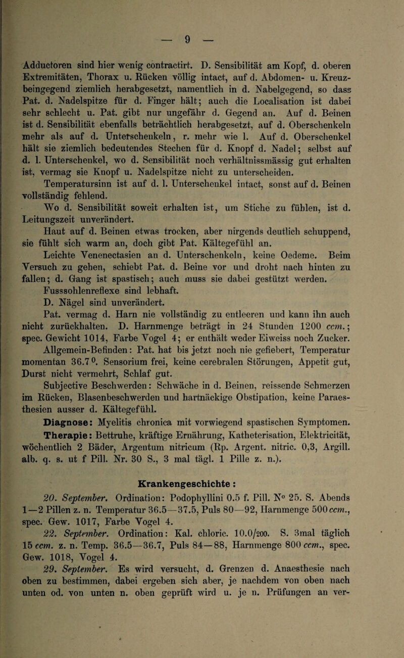 Adductoren sind hier wenig contractirt. D. Sensibilität am Kopf, d. oberen Extremitäten, Thorax u. Rücken völlig intact, auf d. Abdomen- u. Kreuz¬ beingegend ziemlich herabgesetzt, namentlich in d. Nabelgegend, so dass Pat. d. Nadelspitze für d. Finger hält; auch die Localisation ist dabei sehr schlecht u. Pat. gibt nur ungefähr d. Gegend an. Auf d. Beinen ist d. Sensibilität ebenfalls beträchtlich herabgesetzt, auf d. Oberschenkeln mehr als auf d. Unterschenkeln, r. mehr wie 1. Auf d. Oberschenkel hält sie ziemlich bedeutendes Stechen für d. Knopf d. Nadel; selbst auf d. 1. Unterschenkel, wo d. Sensibilität noch verhältnissmässig gut erhalten ist, vermag sie Knopf u. Nadelspitze nicht zu unterscheiden. Temperatursinn ist auf d. 1. Unterschenkel intact, sonst auf d. Beinen vollständig fehlend. Wo d. Sensibilität soweit erhalten ist, um Stiche zu fühlen, ist d. Leitungszeit unverändert. Haut auf d. Beinen etwas trocken, aber nirgends deutlich schuppend, sie fühlt sich warm an, doch gibt Pat. Kältegefühl an. Leichte Yenenectasien an d. Unterschenkeln, keine Oedeme. Beim Versuch zu gehen, schiebt Pat. d. Beine vor und droht nach hinten zu fallen; d. Gang ist spastisch; auch muss sie dabei gestützt werden. Fusssohlenreflexe sind lebhaft. D. Nägel sind unverändert. Pat. vermag d. Harn nie vollständig zu entleeren und kann ihn auch nicht zurückhalten. D. Harnmenge beträgt in 24 Stunden 1200 ccm.; spec. Gewicht 1014, Farbe Vogel 4; er enthält weder Eiweiss noch Zucker. Allgemein-Befinden: Pat. hat bis jetzt noch nie gefiebert, Temperatur momentan 36.7°. Sensorium frei, keine cerebralen Störungen, Appetit gut, Durst nicht vermehrt, Schlaf gut. Subjective Beschwerden: Schwäche in d. Beinen, reissende Schmerzen im Rücken, Blasenbeschwerden und hartnäckige Obstipation, keine Paraes- thesien ausser d. Kältegefühl. Diagnose: Myelitis chronica mit vorwiegend spastischen Symptomen. Therapie: Bettruhe, kräftige Ernährung, Katheterisation, Elektricität, wöchentlich 2 Bäder, Argentum nitricum (Rp. Argent. nitric. 0,3, Argill. alb. q. s. ut f Pili. Nr. 30 S., 3 mal tägl. 1 Pille z. n.). Krankengeschichte : 20. September. Ordination: Podophyllini 0.5 f. Pili. N° 25. S. Abends 1—2 Pillen z. n. Temperatur 36.5—37.5, Puls 80—92, Harnmenge 500 ccm., spec. Gew. 1017, Farbe Vogel 4. 22. September. Ordination: Kal. chloric. IO.O/200. S. 3mal täglich 15 ccm. z. n. Temp. 36.5—36.7, Puls 84—88, Harnmenge 800 ccm., spec. Gew. 1018, Vogel 4. 29. September. Es wird versucht, d. Grenzen d. Anaesthesie nach oben zu bestimmen, dabei ergeben sich aber, je nachdem von oben nach unten od. von unten n. oben geprüft wird u. je n. Prüfungen an ver-