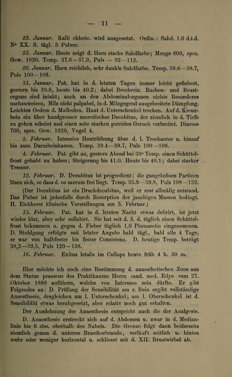 23. Januar. Kalii chloric. wird ausgesetzt. Ordin.: Salol. 1.0 d.t.d. N° XX. S. tägl. 5 Pulver. 25. Januar. Heute zeigt d. Harn starke Salolfarbe; Menge 600, spcc. Gew. 1020. Temp. 37.6 — 37.9, Puls — 92—112. 28. Januar. Harn reichlich, sehr dunkle Salolfarbe. Temp. 38.6—38.7, Puls 100—108. 31. Januar. Pat. hat in d. letzten Tagen immer leicht gefiebert, gestern bis 39.8, heute bis 40.2; dabei Brechreiz. Rachen- und Brust¬ organe sind intakt; auch an den Abdominalorganen nichts Besonderes nachzuweisen, Milz nicht palpabel, in d. Milzgegend ausgebreitete Dämpfung. Leichtes Oedem d. Malleolen. Haut d. Unterschenkel trocken. Auf d. Kreuz¬ bein ein über handgrosser necrotischer Decubitus, der ziemlich in d. Tiefe zu gehen scheint und einen sehr starken putriden Geruch verbreitet. Diurese 700, spec. Gew. 1020, Vogel 4. 2. Februar. Intensive Hautröthung über d. 1. Trochanter u. hinauf bis zum Darmbeinkamm. Temp. 39.4—39.7, Puls 100 —108. 4. Februar. Pat. gibt an, gestern Abend bei 39° Temp. einen Schüttel¬ frost gehabt zu haben; Steigerung bis 41.0. Heute bis 40.1; dabei starker Tremor. 12. Februar. D. Decubitus ist progredient; die gangränösen Partieen lösen sich, so dass d. os sacrum frei liegt. Temp. 35.9—39.8, Puls 108—132. (Der Decubitus ist ein Druckdecubitus, weil er erst allmälig entstand. Das Fieber ist jedenfalls durch Resorption der jauchigen Massen bedingt. H. Eichhorst klinische Vorstellungen am 5. Februar.) 15. Februar. Pat. hat in d. letzten Nacht etwas delirirt, ist jetzt wieder klar, aber sehr collabirt. Sie hat seit d. 3. d. täglich einen Schüttel¬ frost bekommen u. gegen d. Fieber täglich 1,0 Phenacetin eingenommen. D. Stuhlgang erfolgte seit letzter Angabe bald tägl., bald alle 4 Tage, er war von halbfester bis fester Consistenz. D. heutige Temp. beträgt 38,2—39,5, Puls 120-138. ' _ _ 16. Februar. Exitus letalis im Collaps heute früh 4 h. 30 m. Hier möchte ich noch eine Bestimmung d. anaesthetischen Zone aus dem Status praesens des Praktikanten Herrn cand. med. Edye vom 27. Oktober 1888 anführen, welche von Interesse sein dürfte. Er gibt Folgendes an: D. Prüfung der Sensibilität am r. Bein ergibt vollständige Anaesthesie, desgleichen am 1. Unterschenkel; am 1. Oberschenkel ist d. Sensibilität etwas herabgesetzt, aber relativ noch gut erhalten. Der Ausdehnung der Anaesthesie entspricht auch die der Analgesie. D. Anaesthesie erstreckt sich auf d. Abdomen u. zwar in d. Median¬ linie bis 6 dm. oberhalb des Nabels. Die Grenze folgt dann beiderseits ziemlich genau d. unteren Brustkorbrande, verläuft seitlich u. hinten mehr oder weniger horizontal u. schliesst mit d. XII. Brustwirbel ab.