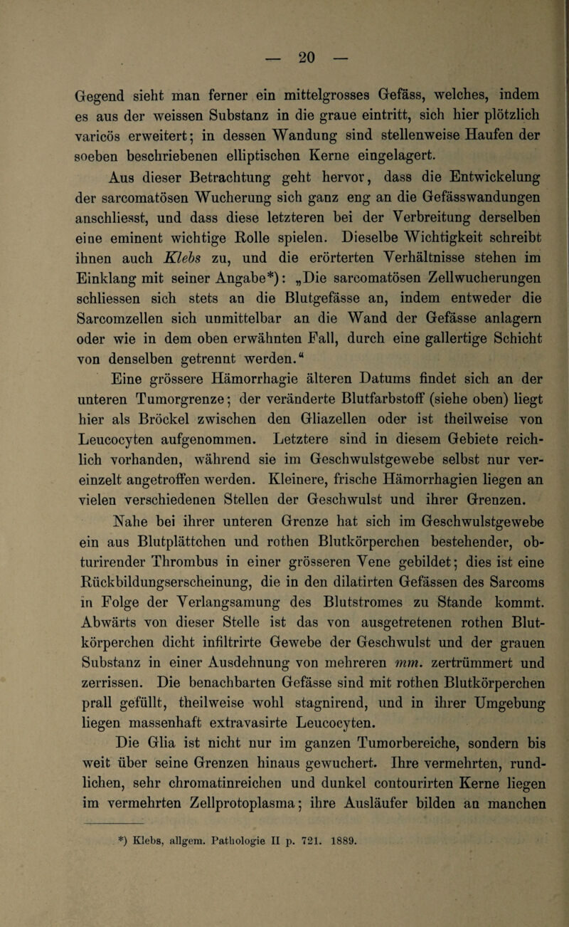 Gegend sieht man ferner ein mittelgrosses Gefäss, welches, indem es aus der weissen Substanz in die graue eintritt, sich hier plötzlich varicös erweitert; in dessen Wandung sind stellenweise Haufen der soeben beschriebenen elliptischen Kerne eingelagert. Aus dieser Betrachtung geht hervor, dass die Entwickelung der sarcomatösen Wucherung sich ganz eng an die Gefässwandungen anschliesst, und dass diese letzteren bei der Verbreitung derselben eine eminent wichtige Bolle spielen. Dieselbe Wichtigkeit schreibt ihnen auch Kiels zu, und die erörterten Verhältnisse stehen im Einklang mit seiner Angabe*): „Die sarcomatösen Zell Wucherungen schliessen sich stets an die Blutgefässe an, indem entweder die Sarcomzellen sich unmittelbar an die Wand der Gefässe anlagern oder wie in dem oben erwähnten Fall, durch eine gallertige Schicht von denselben getrennt werden.“ Eine grössere Hämorrhagie älteren Datums findet sich an der unteren Tumorgrenze; der veränderte Blutfarbstoff (siehe oben) liegt hier als Brockel zwischen den Gliazellen oder ist theilweise von Leucocyten aufgenommen. Letztere sind in diesem Gebiete reich¬ lich vorhanden, während sie im Geschwulstgewebe selbst nur ver¬ einzelt angetroffen werden. Kleinere, frische Hämorrhagien liegen an vielen verschiedenen Stellen der Geschwulst und ihrer Grenzen. Nahe bei ihrer unteren Grenze hat sich im Geschwulstgewebe ein aus Blutplättchen und rothen Blutkörperchen bestehender, ob- turirender Thrombus in einer grösseren Vene gebildet; dies ist eine Rückbildungserscheinung, die in den dilatirten Gefässen des Sarcoms in Folge der Verlangsamung des Blutstromes zu Stande kommt. Abwärts von dieser Stelle ist das von ausgetretenen rothen Blut¬ körperchen dicht infiltrirte Gewebe der Geschwulst und der grauen Substanz in einer Ausdehnung von mehreren mm. zertrümmert und zerrissen. Die benachbarten Gefässe sind mit rothen Blutkörperchen prall gefüllt, theilweise wohl stagnirend, und in ihrer Umgebung liegen massenhaft extravasirte Leucocyten. Die Glia ist nicht nur im ganzen Tumorbereiche, sondern bis weit über seine Grenzen hinaus gewuchert. Ihre vermehrten, rund¬ lichen, sehr chromatinreichen und dunkel contourirten Kerne liegen im vermehrten Zellprotoplasma; ihre Ausläufer bilden an manchen