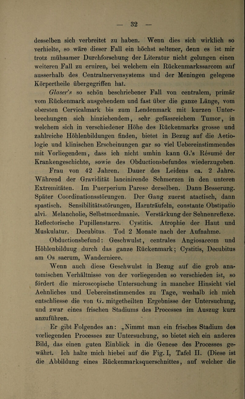desselben sich verbreitet zu haben. Wenn dies sich wirklich so verhielte, so wäre dieser Fall ein höchst seltener, denn es ist mir trotz mühsamer Durchforschung der Literatur nicht gelungen einen weiteren Fall zu eruiren, bei welchem ein Rückenmarkssarcom auf ausserhalb des Centralnervensystems und der Meningen gelegene Körpertheile übergegriffen hat. Glaser’s so schön beschriebener Fall von centralem, primär vom Rückenmark ausgehendem und fast über die ganze Länge, vom obersten Cervicalmark bis zum Lendenmark mit kurzen Unter¬ brechungen sich hinziehendem, sehr gefässreichem Tumor, in welchem sich in verschiedener Höhe des Rückenmarks grosse und zahlreiche Höhlenbildungen finden, bietet in Bezug auf die Aetio- logie und klinischen Erscheinungen gar so viel Uebereinstimmendes mit Vorliegendem, dass ich nicht umhin kann G.’s Resume der Krankengeschichte, sowie des Obductionsbefundes wiederzugeben. Frau von 42 Jahren. Dauer des Leidens ca. 2 Jahre. Während der Gravidität lancinirende Schmerzen in den unteren Extremitäten. Im Puerperium Parese derselben. Dann Besserung. Später Coordinationsstörungen. Der Gang zuerst atactisch, dann spastisch. Sensibilitätsstörungen, Harn träufeln, constante Obsti patio alvi. Melancholie, Selbstmordmanie. Verstärkung der Sehnenreflexe. Reflectorische Pupillenstarre. Cystitis. Atrophie der Haut und Muskulatur. Decubitus. Tod 2 Monate nach der Aufnahme. Obduktionsbefund: Geschwulst, centrales Angiosareom und Höhlenbilduug durch das ganze Rückenmark; Cystitis, Decubitus am Os sacrum, Wanderniere. Wenn auch diese Geschwulst in Bezug auf die grob ana¬ tomischen Verhältnisse von der vorliegenden so verschieden ist, so fördert die microscopische Untersuchung in mancher Hinsicht viel Aehnliches und Uebereinstimmendes zu Tage, weshalb ich mich entschliesse die von G. mitgetheilten Ergebnisse der Untersuchung, und zwar eines frischen Stadiums des Processes im Auszug kurz anzuführen. Er gibt Folgendes an: „Nimmt man ein frisches Stadium des vorliegenden Processes zur Untersuchung, so bietet sich ein anderes Bild, das einen guten Einblick in die Genese des Processes ge¬ währt. Ich halte mich hiebei auf die Fig. I, Tafel II. (Diese ist die Abbildung eines Rückenmarksquerschnittes, auf welcher die
