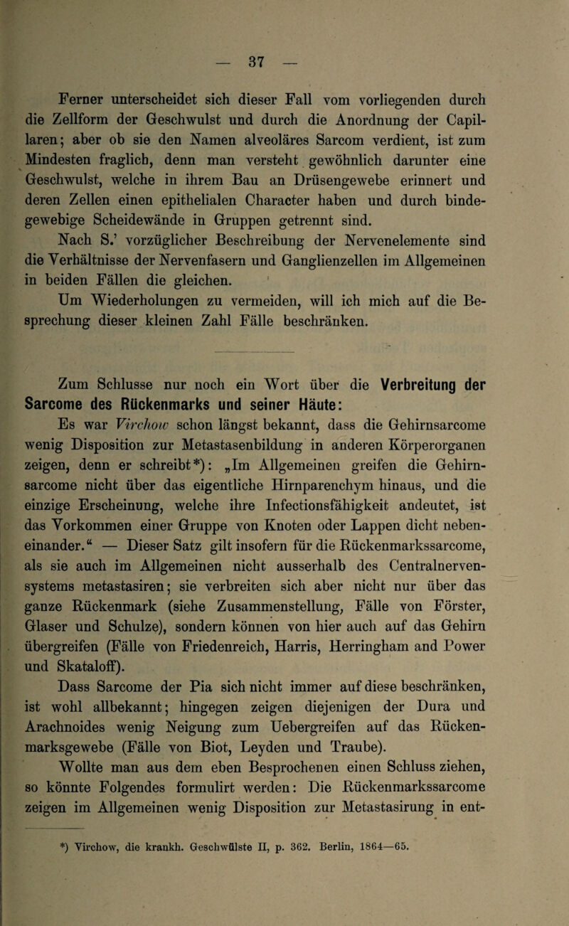 Ferner unterscheidet sich dieser Fall vom vorliegenden durch die Zellform der Geschwulst und durch die Anordnung der Capil- laren; aber ob sie den Namen alveoläres Sarcom verdient, ist zum Mindesten fraglich, denn man versteht gewöhnlich darunter eine Geschwulst, welche in ihrem Bau an Drüsengewebe erinnert und deren Zellen einen epithelialen Character haben und durch binde¬ gewebige Scheidewände in Gruppen getrennt sind. Nach S.’ vorzüglicher Beschreibung der Nervenelemente sind die Verhältnisse der Nervenfasern und Ganglienzellen im Allgemeinen in beiden Fällen die gleichen. Um Wiederholungen zu vermeiden, will ich mich auf die Be¬ sprechung dieser kleinen Zahl Fälle beschränken. Zum Schlüsse nur noch ein Wort über die Verbreitung der Sarcome des Rückenmarks und seiner Häute: Es war Virchow schon längst bekannt, dass die Gehirnsarcome wenig Disposition zur Metastasenbildung in anderen Körperorganen zeigen, denn er schreibt*): „Im Allgemeinen greifen die Gehirn¬ sarcome nicht über das eigentliche Hirnparenchym hinaus, und die einzige Erscheinung, welche ihre Infectionsfähigkeit andeutet, ist das Vorkommen einer Gruppe von Knoten oder Lappen dicht neben¬ einander. “ — Dieser Satz gilt insofern für die Rückenmarkssarcome, als sie auch im Allgemeinen nicht ausserhalb des Centralnerven¬ systems metastasiren; sie verbreiten sich aber nicht nur über das ganze Rückenmark (siehe Zusammenstellung, Fälle von Förster, Glaser und Schulze), sondern können von hier auch auf das Gehirn übergreifen (Fälle von Friedenreich, Harris, Herringham and Power und Skataloff). Dass Sarcome der Pia sich nicht immer auf diese beschränken, ist wohl allbekannt; hingegen zeigen diejenigen der Dura und Arachnoides wenig Neigung zum Uebergreifen auf das Rücken¬ marksgewebe (Fälle von Biot, Leyden und Traube). Wollte man aus dem eben Besprochenen einen Schluss ziehen, so könnte Folgendes formulirt werden: Die Rückenmarkssarcome zeigen im Allgemeinen wenig Disposition zur Metastasirung in ent- *) Virchow, die krankh. Geschwülste II, p. 362, Berlin, 1864—65.