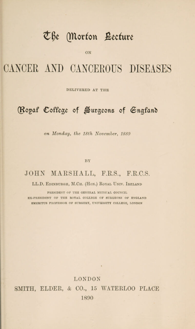 QTlorfon %tdwxt ON CANCER AND CANCEROUS DISEASES DELIVERED AT THE (Rogaf Coffege of ^urgcone of (Engfctttb 07i Monday, the 18th November, 1889 BY JOHN MARSHALL, F.R.S., F.R.C.S. LL.D. Edinburgh, M.Ch. (Hon.) Royal Univ. Ireland PRESIDENT OF THE GENERAL MEDICAL COUNCIL EX-PRESIDENT OF THE ROYAL COLLEGE OF SURGEONS OF ENGLAND EMERITUS PROFESSOR OF SURGERY, UNIVERSITY COLLEGE, LONDON LONDON SMITH, ELDER, & CO., 15 WATERLOO PLACE 1890