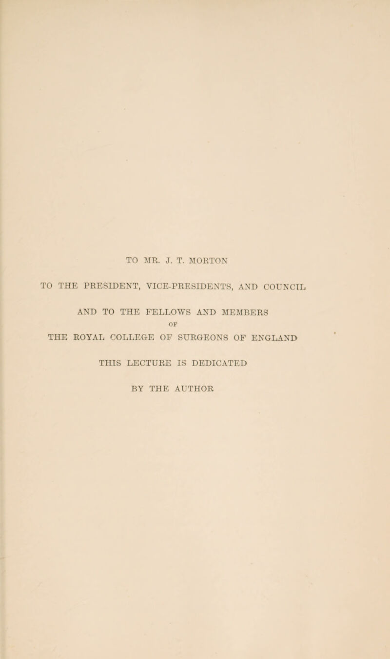 TO MR. J. T. MORTON TO THE PRESIDENT, VICE-PRESIDENTS, AND COUNCIL AND TO THE FELLOWS AND MEMBERS OF THE ROYAL COLLEGE OF SURGEONS OF ENGLAND THIS LECTURE IS DEDICATED BY THE AUTHOR