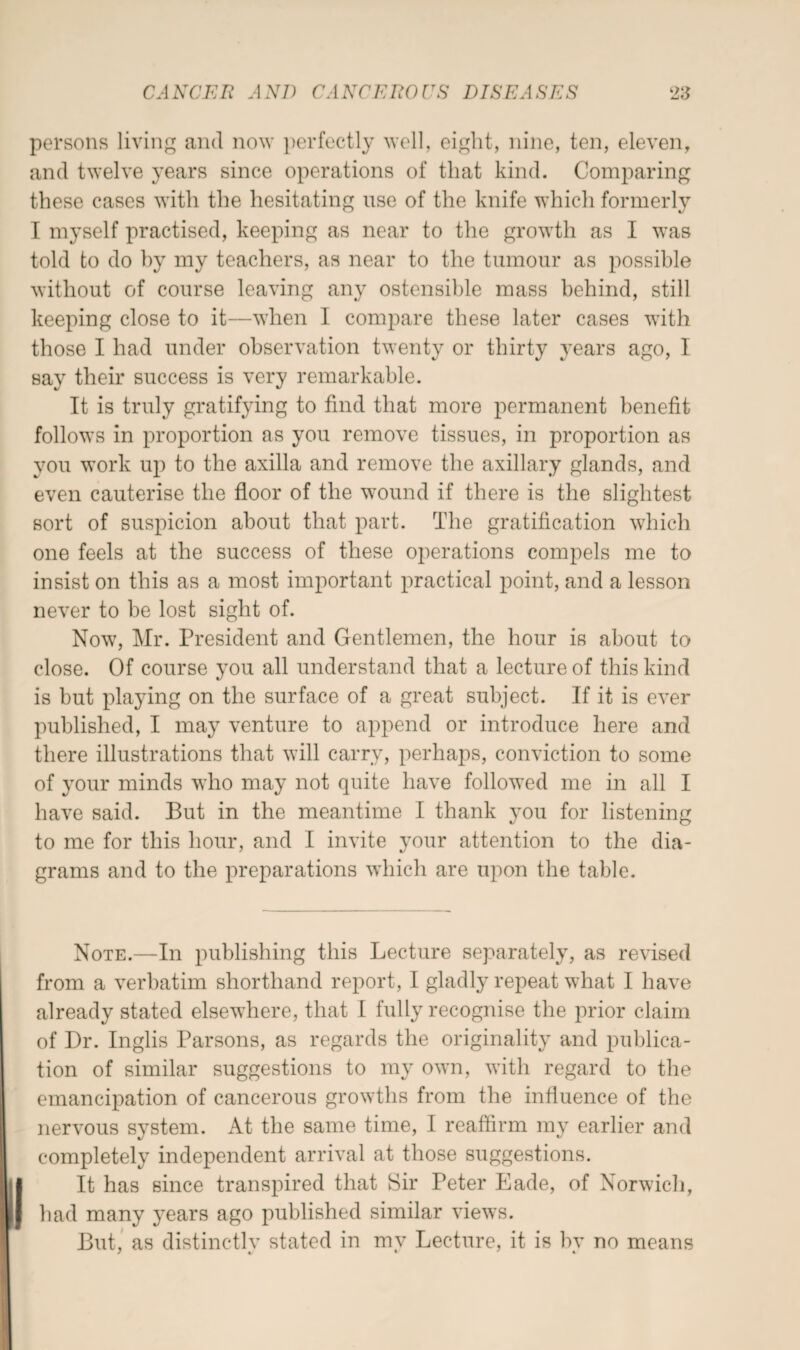 persons living and now perfectly well, eight, nine, ten, eleven, and twelve years since operations of that kind. Comparing these cases with the hesitating use of the knife which formerly I myself practised, keeping as near to the growth as I was told to do by my teachers, as near to the tumour as possible without of course leaving any ostensible mass behind, still keeping close to it—when I compare these later cases with those I had under observation twenty or thirty years ago, I say their success is very remarkable. It is truly gratifying to find that more permanent benefit follows in proportion as you remove tissues, in proportion as you work up to the axilla and remove the axillary glands, and even cauterise the floor of the wound if there is the slightest sort of suspicion about that part. The gratification which one feels at the success of these operations compels me to insist on this as a most important practical point, and a lesson never to be lost sight of. Novt, Mr. President and Gentlemen, the hour is about to close. Of course you all understand that a lecture of this kind is hut playing on the surface of a great subject. If it is ever published, I may venture to append or introduce here and there illustrations that will carry, perhaps, conviction to some of your minds who may not quite have followed me in all I have said. But in the meantime I thank you for listening to me for this hour, and I invite your attention to the dia¬ grams and to the preparations which are upon the table. Note.—In publishing this Lecture separately, as revised from a verbatim shorthand report, I gladly repeat what I have already stated elsevThere, that I fully recognise the prior claim of Dr. Inglis Parsons, as regards the originality and publica¬ tion of similar suggestions to my own, with regard to the emancipation of cancerous growths from the influence of the nervous system. At the same time, I reaffirm my earlier and completely independent arrival at those suggestions. It has since transpired that Sir Peter Eade, of Norwich, had many years ago published similar views. But, as distinctlv stated in mv Lecture, it is bv no means / 4/ * %.