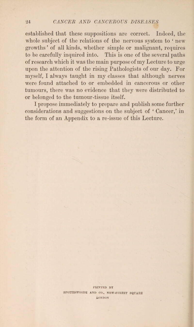established that these suppositions are correct. Indeed, the whole subject of the relations of the nervous system to ‘ new growths ’ of all kinds, whether simple or malignant, requires to be carefully inquired into. This is one of the several paths of research which it was the main purpose of my Lecture to urge upon the attention of the rising Pathologists of our day. For myself, I always taught in my classes that although nerves were found attached to or embedded in cancerous or other tumours, there was no evidence that they were distributed to or belonged to the tumour-tissue itself. I propose immediately to prepare and publish some further considerations and suggestions on the subject of ‘ Cancer,’ in the form of an Appendix to a re-issue of this Lecture. PRINTED BT 8POTTISWOODE AND CO., NEW-STREET SQUARE LONDON