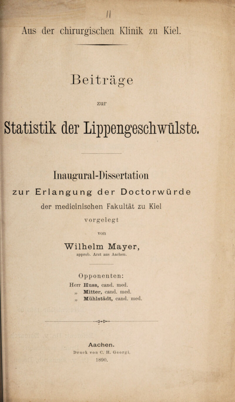 1 „ l  « „ Kiel Beiträge zur Statistik der Lippengescliwülste. Inauffural-Dissertation zur Erlangung der Doctorwürde der medieinisehen Fakultät zu Kiel j-i vorgelegt von Wilhelm Mayer, approb. Arzt aus Aachen. Opponenten: Herr Huss, cand. med. „ Mitter, cand. med. „ Mühlstädt, cand. med. Aachen. Druck von C. H. Georgi. 1890.