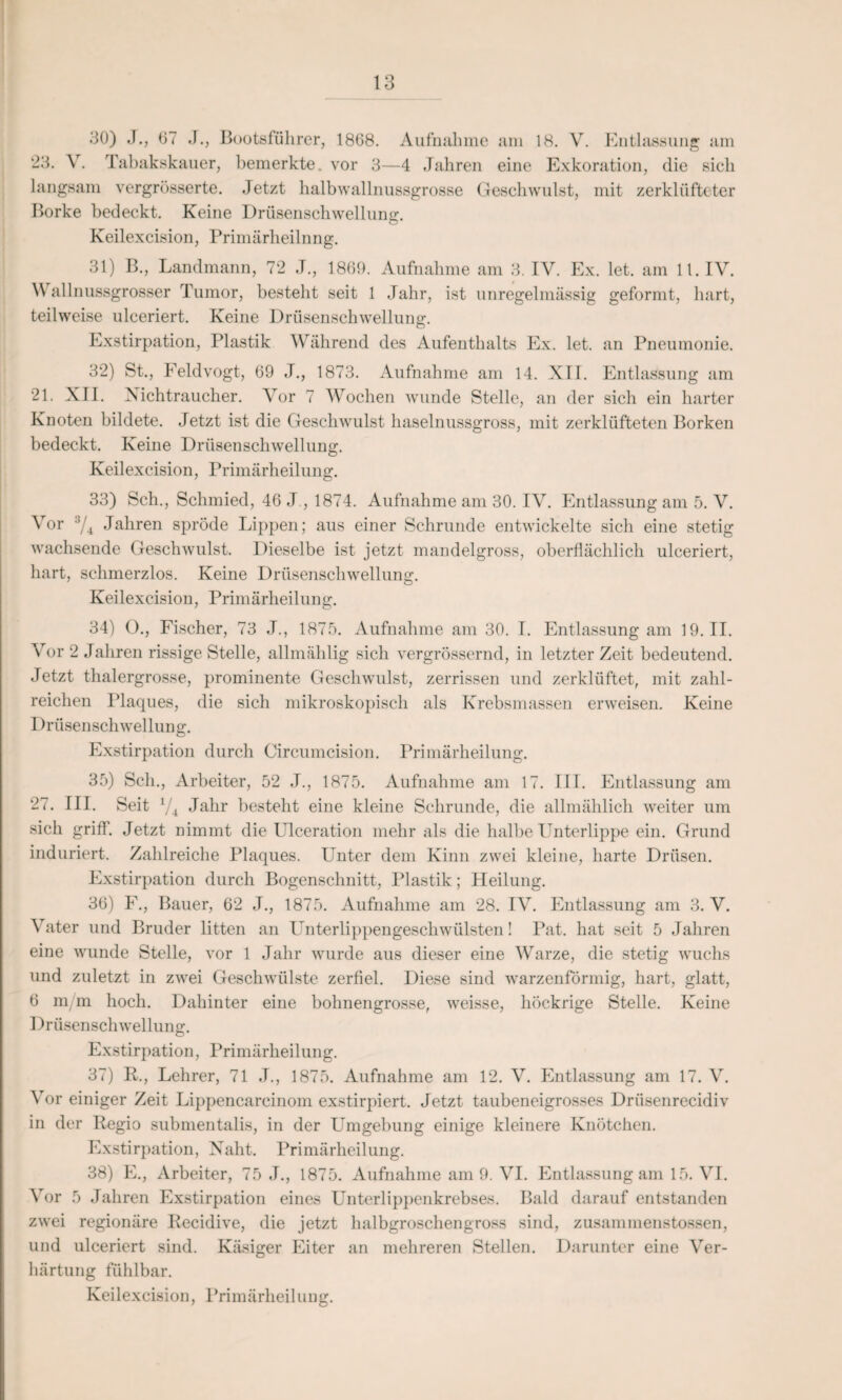 30) ,J., 67 J., Bootsführer, 1868. Aufnahme am 18. V. Entlassung am 23. V. Tabakskauer, bemerkte, vor 3—4 Jahren eine Exkoration, die sich langsam vergrösserte. Jetzt halb wallnussgrosse Geschwulst, mit zerklüfteter Borke bedeckt. Keine Drüsenschwellung. Keilexcision, Primärlieilnng. 31) B., Landmann, 72 J., 1860. Aufnahme am 3. IV. Ex. let. am 11. IV. V allnussgrosser Tumor, besteht seit 1 Jahr, ist unregelmässig geformt, hart, teilweise ulceriert. Keine Drüsenschwellung*. Exstirpation, Plastik Während des Aufenthalts Ex. let. an Pneumonie. 32) St., Feldvogt, 69 J., 1873. Aufnahme am 14. XII. Entlassung am 21. XII. Nichtraucher. Vor 7 Wochen wunde Stelle, an der sich ein harter Knoten bildete. Jetzt ist die Geschwulst haselnussgross, mit zerklüfteten Borken bedeckt. Keine Drüsenschwellung. Keilexcision, Primärheilung. 33) Sch., Schmied, 46 J., 1874. Aufnahme am 30. IV. Entlassung am 5. V. Vor :i/4 Jahren spröde Lippen; aus einer Schrunde entwickelte sich eine stetig wachsende Geschwulst. Dieselbe ist jetzt mandelgross, oberflächlich ulceriert, hart, schmerzlos. Keine Drüsenschwellung. Keilexcision, Primärheilung. 34) O., Fischer, 73 J., 1875. Aufnahme am 30. I. Entlassung am 19.11. Vor 2 Jahren rissige Stelle, allmählig sich vergrössernd, in letzter Zeit bedeutend. Jetzt thalergrosse, prominente Geschwulst, zerrissen und zerklüftet, mit zahl¬ reichen Plaques, die sich mikroskopisch als Krebsmassen erweisen. Keine Drüsenschwellung. Exstirpation durch Circumcision. Primärheilung. 35) Sch., Arbeiter, 52 J., 1875. Aufnahme am 17. III. Entlassung am 27. III. Seit V4 Jahr besteht eine kleine Schrunde, die allmählich weiter um sich griff. Jetzt nimmt die Ulceration mehr als die halbe Unterlippe ein. Grund induriert. Zahlreiche Plaques. Unter dem Kinn zwei kleine, harte Drüsen. Exstirpation durch Bogenschnitt, Plastik; Heilung. 36) F., Bauer, 62 J., 1875. Aufnahme am 28. IV. Entlassung am 3. V. Vater und Bruder litten an Unterlippengeschwülsten! Pat. hat seit 5 Jahren eine wunde Stelle, vor 1 Jahr wurde aus dieser eine Warze, die stetig wuchs und zuletzt in zwei Geschwülste zerfiel. Diese sind warzenförmig, hart, glatt, 6 m m hoch. Dahinter eine bohnengrosse, weisse, liöckrige Stelle. Keine Drüsenschwellung. Exstirpation, Primärheilung. 37) R., Lehrer, 71 J., 1875. Aufnahme am 12. V. Entlassung am 17. V. Vor einiger Zeit Lippencareinom exstirpiert. Jetzt taubeneigrosses Driisenrecidiv in der Regio submentalis, in der Umgebung einige kleinere Knötchen. Exstirpation, Naht. Primärheilung. 38) E., Arbeiter, 75 J., 1875. Aufnahme am 9. VI. Entlassung am 15. VI. Vor 5 Jahren Exstirpation eines Unterlippenkrebses. Bald darauf entstanden zwei regionäre Recidive, die jetzt halbgroschengross sind, zusammenstossen, und ulceriert sind. Käsiger Eiter an mehreren Stellen. Darunter eine Ver¬ härtung fühlbar.