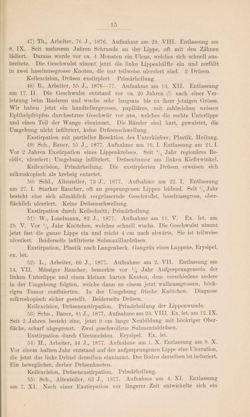 47) Th., Arbeiter, TG J., 187G. Aufnahme am ‘29. VIII. Entlassung am 8. IX. Seit mehreren Jahren Schrunde an der Lippe, oft mit den Zähnen lädiert. Daraus wurde vor ca, 4 Monaten ein Ulcus, welches sich schnell aus¬ breitete. Die Geschwulst nimmt jetzt die linke Lippenhälfte ein und zerfällt in zwei haselnussgrosse Knoten, die nur teilweise ulceriert sind. 2 Drüsen. Keilexcision, Drüsen exstirpiert. Primärheilung. 48) B., Arbeiter, 55 J., 1876—77. Aufnahme am 14. XII. Entlassung am 17. II. Die Geschwulst entstand vor ca. 20 Jahren (!) nach einer Ver¬ letzung beim Rasieren und wuchs sehr langsam bis zu ihrer jetzigen Grösse. W ir haben jetzt ein handtellergrosses, papiliäres, mit zahlreichen weissen Epithelpfröpfen durchsetztes Geschwür vor uns, welches die rechte Unterlippe und einen Teil der Wange einnimmt. Die Ränder sind hart, gewulstet, die Umgebung nicht infiltriert, keine Drüsenschwellung. Exstirpation mit partieller Resektion des Unterkiefers; Plastik. Heilung. 49) Sch., Bauer, 55 J., 1877. Aufnahme am 10. I. Entlassung am 21.1. Vor 2 Jahren Exstirpation eines Lippenkrebses. Seit xji Jahr regionäres Re- cidiv, ulceriert; Umgebung infiltriert. Drüsentumor am linken Kieferwinkel. Keilexcision, Primärheilung. Die exstirpierten Drüsen erweisen sich mikroskopisch als krebsig entartet. 50) Schl., Altenteiler, 73 J., 1877. Aufnahme am 22. I. Entlassung am 27. I. Starker Raucher, oft an gesprungenen Lippen leidend. Seit */4 Jahr besteht eine sich allmählich vergrössernde Geschwulst, haselnussgross, ober¬ flächlich ulceriert. Keine Drüsenschwellung. Exstirpation durch Keilschnitt; Primärheilung. 51) W., Landmann, 82 J., 1877. Aufnahme am 11. V. Ex. let. am 25. V. Vor x/2 Jahr Knötchen, welches schnell wuchs. Die Geschwulst nimmt jetzt fast die ganze Lippe ein und reicht 4 cm nach abwärts. Sie ist teilweise ulceriert. Beiderseits infiltrierte Submaxillardrüsen. Exstirpation, Plastik nach Langenbeck. Gangrän eines Lappens, Erysipel, ex. let. 52) L., Arbeiter, 60 J., 1877. Aufnahme am 2. VII. Entlassung am 14. VII. Mässiger Raucher, bemerkte vor x/a Jahr Aufgesprungensein der linken Unterlippe und einen kleinen harten Knoten, dem verschiedene andere in der Umgebung folgten, welche dann zu einem jetzt wallnussgrossen, höck- rigen Tumor confluierten. In der Umgebung frische Knötchen. Diagnose mikroskopisch sicher gestellt. Beiderseits Drüsen. Keilexcision, Drüsenexstirpation. Primärheilung der Lippenwunde. 53) Schn., Bauer, 81 J., 1877. Aufnahme am 23. VIII. Ex. let. am 12. IX. Seit 2 Jahren besteht eine, jetzt 9 cm lange Neubildung mit höckriger Ober¬ fläche, scharf abgegrenzt. Zwei geschwollene Submentaldrüsen. Exstirpation durch Circumcision. Erysipel. Ex. let. 54) H., Arbeiter, 44 J., 1877. Aufnahme am 1. X. Entlassung am 8. X. Vor einem halben Jahr entstand auf der aufgesprungenen Lippe eine l leeration, die jetzt das linke Drittel derselben einnimmt. Der Boden derselben ist induriert. Ein beweglicher, derber Drüsenknoten. Keilexcision, Drüsenexstirpation. Primärheilung. 55) Sch., Altenteiler, 62 J., 1877. Aufnahme am 4. XI. Entlassung am 7. XI. Nach einer Exstirpation vor längerer Zeit entwickelte sich ein