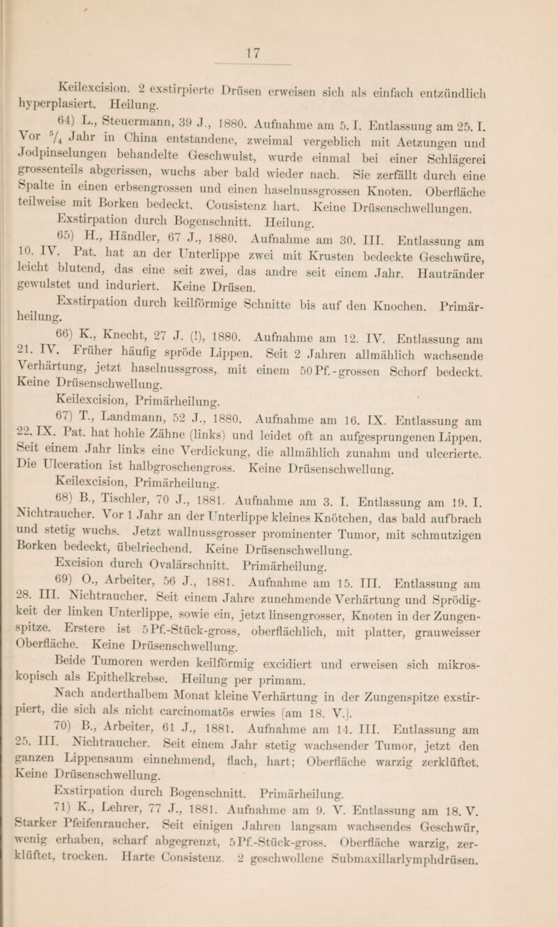 Keilexcision. 2 exstirpierte Drüsen erweisen sich als einfach entzündlich hyperplasiert. Heilung. (>J) L., Steuermann, 39 J., 1880. Aufnahme am 5.1. Entlassuug am 25.1. \or */4 Jahr in China entstandene, zweimal vergeblich mit Aetzungen und Jodpinselungen behandelte Geschwulst, wurde einmal bei einer Schlägerei grossenteils abgerissen, wuchs aber bald wieder nach. Sie zerfällt durch eine Spalte in einen erbsengrossen und einen haselnussgrossen Knoten. Oberfläche teilweise mit Borken bedeckt. Cousistenz hart. Keine Drüsenschwellungen. Exstirpation durch Bogenschnitt. Heilung. ^b.)) II., Händler, 67 J., 1880. Aufnahme am 30. III. Entlassung am 10. IV. Bat. hat an der Unterlippe zwei mit Krusten bedeckte Geschwüre, leicht blutend,, das eine seit zwei, das andre seit einem Jahr. Hautränder gewulstet und induriert. Keine Drüsen. Exstirpation durch keilförmige Schnitte bis auf den Knochen. Primär¬ heilung. 6®) ^ ’ Knecht, 27 J. (!), 1880. Aufnahme am 12. IV. Entlassung am -1. I'V . früher häufig spröde Lippen. Seit 2 Jahren allmählich wachsende Verhärtung, jetzt haselnussgross, mit einem 50 Pf. - grossen Schorf bedeckt. Keine Drüsenschwellung. Keilexcision, Primärheilung. ^67) T., Landmann, 52 J., 1880. Aufnahme am 16. IX. Entlassung am “V ^7 ^ a^- h°hle Zähne (links) und leidet oft an aufgesprungenen Lippen. Seit einem Jahr links eine Verdickung, die allmählich zunahm und ulcerierte. Die L lceration ist halbgroschengross. Keine Drüsenschwellung. Keilexcision, Primärheilung. 68) B., Tischler, (0 J., 1881. Aufnahme am 3. I. Entlassung am 19. I. Nichtraucher. A or 1 Jahr an der I nterlippe kleines Knötchen, das bald aufbrach und stetig wuchs. Jetzt wallnussgrosser prominenter Tumor, mit schmutzigen Borken bedeckt, übelriechend. Keine Drüsenschwellung. Excision durch Ovalärschnitt. Primärheilung. 69) O., Arbeiter, 56 J., 1881. Aufnahme am 15. III. Entlassung am _8. III. Nichtraucher. Seit einem Jahre zunehmende Verhärtung und Sprödig¬ keit dei linken Unterlippe, sowie ein, jetzt linsengrosser, Knoten in der Zungen¬ spitze. Erstere ist 5Pf.-Stiick-gross, oberflächlich, mit platter, grauweisser Oberfläche. Keine Drüsenschwellung. Beide Tumoren werden keilförmig excidiert und erweisen sich mikros¬ kopisch als Epithelkrebse. Heilung per primam. Nach anderthalbem Monat kleine Verhärtung in der Zungenspitze exstir- piert, die sich als nicht carcinomatös erwies [am 18. V. j. 70) B., Arbeiter, 61 J., 1881. Aufnahme am 14. III. Entlassung am 2.). III. Nichtraucher. Seit einem Jahr stetig wachsender Tumor, jetzt den ganzen Lippensaum einnehmend, flach, hart; Oberfläche warzig zerklüftet. Keine Drüsenschwellung. Exstirpation durch Bogenschnitt. Primärheilung. < 1) K., Lehrer, 77 J., 1881. Aufnahme am 9. V. Entlassung am 18. V. Starker Pfeifenraucher. Seit einigen Jahren langsam wachsendes Geschwür, wenig erhaben, scharf abgegrenzt, 5Pf.-Stück-gross. Oberfläche warzig, zer¬ klüftet, trocken. Harte Consistenz. 2 geschwollene Submaxillarlymphdrüsen.