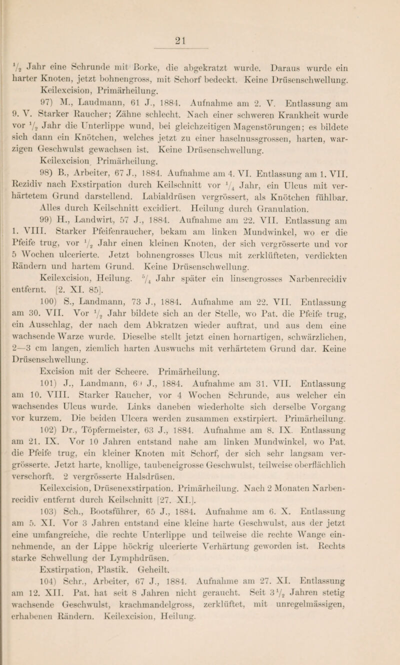 \4 J^r ©ine Schrunde mit Borke, die abgekratzt wurde. Daraus wurde ein harter Knoten, jetzt bohnengross, mit Schorf bedeckt. Keine Drüsenschwellung. Keilexcision, Primärheilung. 97) M., Laudmann, 61 J., 1884. Aufnahme am 2. V. Entlassung am 9. ^ . Starker Raucher; Zähne schlecht. Nach einer schweren Krankheit wurde vor V2 Jahr die Unterlippe wund, bei gleichzeitigen Magenstörungen; es bildete sich dann ein Knötchen, welches jetzt zu einer haselnussgrossen, harten, war¬ zigen Geschwulst gewachsen ist. Keine Drüsenschwellung. Keilexcision Primärheilung. 98) B., Arbeiter, 67 J., 1884. Aufnahme am 4. VI. Entlassung am 1. VII. Rezidiv nach Exstirpation durch Keilschnitt vor V4 Jahr, ein Ulcus mit ver¬ härtetem Grund darstellend. Labialdrüsen vergrössert, als Knötchen fühlbar. Alles durch Keilschnitt excidiert. Heilung durch Granulation. 99) H., Landwirt, 57 J., 1884. Aufnahme am 22. VII. Entlassung am 1. VIII. Starker Pfeifenraucher, bekam am linken Mundwinkel, wo er die Pfeife trug, vor 1/.i Jahr einen kleinen Knoten, der sich vergrösserte und vor 5 Wochen ulcerierte. Jetzt bohnengrosses Ulcus mit zerklüfteten, verdickten Rändern und hartem Grund. Keine Drüsenschwellung. Keilexcision, Heilung. b/4 Jahr später ein linsengrosses Narbenrecidiv entfernt. [2. XI. 85]. 100) S., Landmann, 73 J., 1884. Aufnahme am 22. VII. Entlassung am 30. VII. Vor 1/2 Jahr bildete sich an der Stelle, wo Pat. die Pfeife trug, ein Ausschlag, der nach dem Abkratzen wieder auftrat, und aus dem eine wachsende Warze wurde. Dieselbe stellt jetzt einen hornartigen, schwärzlichen, 2—3 cm langen, ziemlich harten Auswuchs mit verhärtetem Grund dar. Keine Drüsenschwellung. Excision mit der Scheere. Primärheilung. 101) J., Landmann, 6 t J., 1884. Aufnahme am 31. VII. Entlassung am 10. VIII. Starker Raucher, vor 4 Wochen Schrunde, aus welcher ein wachsendes Ulcus wurde. Links daneben wiederholte sich derselbe Vorgang vor kurzem. Die beiden Ulcera werden zusammen exstirpiert. Primärheilung. 102) Dr., Töpfermeister, 63 J., 1884. Aufnahme am 8. IX. Entlassung am 21. IX. Vor 10 Jahren entstand nahe am linken Mundwinkel, wo Pat. die Pfeife trug, ein kleiner Knoten mit Schorf, der sich sehr langsam ver¬ grösserte. Jetzt harte, knollige, taubeneigrosse Geschwulst, teilweise oberflächlich verschorft. 2 vergrösserte Halsdrüsen. Keilexcision, Drüsenexstirpation. Primärheilung. Nach 2 Monaten Narben¬ recidiv entfernt durch Keilschnitt [27. XI.J. 103) Sch., Bootsführer, 65 J., 1884. Aufnahme am 6. X. Entlassung am 5. XI. Vor 3 Jahren entstand eine kleine harte Geschwulst, aus der jetzt eine umfangreiche, die rechte Unterlippe und teilweise die rechte Wange ein¬ nehmende, an der Lippe höckrig ulcerierte Verhärtung geworden ist. Rechts starke Schwellung der Lymphdrüsen. Exstirpation, Plastik. Geheilt. 104) Sehr., Arbeiter, 67 J., 1884. Aufnahme am 27. XI. Entlassung am 12. XII. Pat. hat seit 8 Jahren nicht geraucht. Seit ‘Sl/2 Jahren stetig wachsende Geschwulst, krachmandelgross, zerklüftet, mit unregelmässigen, erhabenen Rändern. Keilexcision, Heilung.