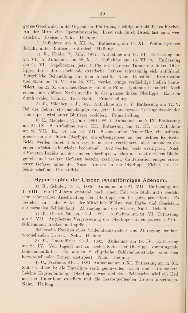 grosse Geschwulst in der Gegend des Philtrums, höckrig, mit bläulichen Flecken. Auf der Mitte eine Operationsnarbe. Lässt sich durch Druck fast ganz weg¬ drücken. Excision, Naht. Heilung. 2. Aufnahme am 9. XI. 84. Entlassung am 19. XI. Wallnussgrosses Recidiv unter Blutleere exstirpiert. Heilung. 4) R., Knabe, 8/4 Jahr, 1877. Aufnahme am 13. VI. Entlassung am 23. VI. 2. Aufnahme am 22. X. 3. Aufnahme am 18. VI. 78. Entlassung am 24. \rI. Angeborener, jetzt 10 Pfg.-Stiick-grosser Tumor der linken Ober¬ lippe, durch durchscheinende ektatische Gefässe schwammig sich anfühlend. Vergebliche Behandlung mit dem Aetzstift. Keine Heredität. Exstirpation und Naht am 13. VI. Am 25. VII. werden einige verdächtige Stellen kaute- risiert, am 22. X. ein neues Rezidiv mit dem Filum stypticum behandelt. Nach einem Jahr diffuses Narbenrecidiv in der ganzen linken Oberlippe. Excision durch ovalen Schnitt. Tiefe Nähte. Primärheilurg. 5) M., Mädchen, 1 J., 1877. Aufnahme am 6. V. Entlassung am 12. V. Bei der Geburt stecknadelkopfgrosse, jetzt bohnengrosse Teleangiektasie der Unterlippe, wird unter Blutleere excidiert. Primärheilung. 6) E., Mädchen, */2 Jahr, 1881 — 82. 1. Aufnahme am 9. IX. Entlassung am 21. IX. 2. Aufnahme am 6. III. Entlassung am 17. III. 3. Aufnahme am 20. VII. Ex. let. am 29. VII. 2 angeborene Feuermäler, ein bohnen¬ grosses an der linken Oberlippe, ein erbsengrosses an der rechten Kopfseite. Beide werden durch Filum stypticum sehr verkleinert, aber besonders das erstere wächst bald wieder bedeutend. 1882 werden beide exstirpiert. Nach 4 Monaten Recidiv an der inneren Oberlippe, welches aus relativ vielem Binde¬ gewebe und wenigen Gefässen besteht, exstirpiert. Cauterisation einiger erwei¬ terter Gefässe unter der Nase. Abscess in der Oberlippe, Fieber, ex. let. Sektionsbefund: Pericarditis. Hypertrophie der Lippen (wulstförmiges Adenom). 1) R., Schüler, 19 J., 1880. Aufnahme am 27. VII. Entlassung am 1. VIII. Vor 17 Jahren entstand nach einem Fall vom Stuhl auf’s Gesicht eine schmerzlose Anschwellung der Oberlippe, die bis jetzt persistierte. Es bestehen zu beiden Seiten der Mittellinie Wülste von Farbe und Consistenz der normalen Schleimhaut. Abtragung mit der Scheere, Naht. Geheilt. 2) Bl., Dienstmädchen, 22 J., 1882. Aufnahme am 24. VI. Entlassung am 2. VII. Angeborene VergrÖsserung der Oberlippe mit ein gezogener Mitte. Schleimhaut trocken und spröde. Beiderseits Excision eines Schleimhautstreifens und Abtragung der her¬ vorquellenden Drüsen. Naht. Heilung. 3) M., Unteroffizier, 23 J., 1882. Aufnahme am 18. IV. Entlassung am 25. IV. Von Jugend auf zu beiden Seiten der Oberlippe vorspringende Schleimhautfalten. Es werden 2 elliptische Schleimhautstücke samt den hervorquellenden Drüsen exstirpiert. Naht. Heilung. 4) C., Postbote, 24 J., 1884. Aufnahme am 3. XI. Entlassung am 12. XI. Seit 1 Y2 Jahr ist die Unterlippe stark geschwollen, weich und ektropioniert. Leichte Krustenbildung. Oberlippe etwas verdickt. Beiderseits wird ein Keil aus der Unterlippe excidiert und die hervorquellenden Drüsen abgetragen. Naht. Heilung.
