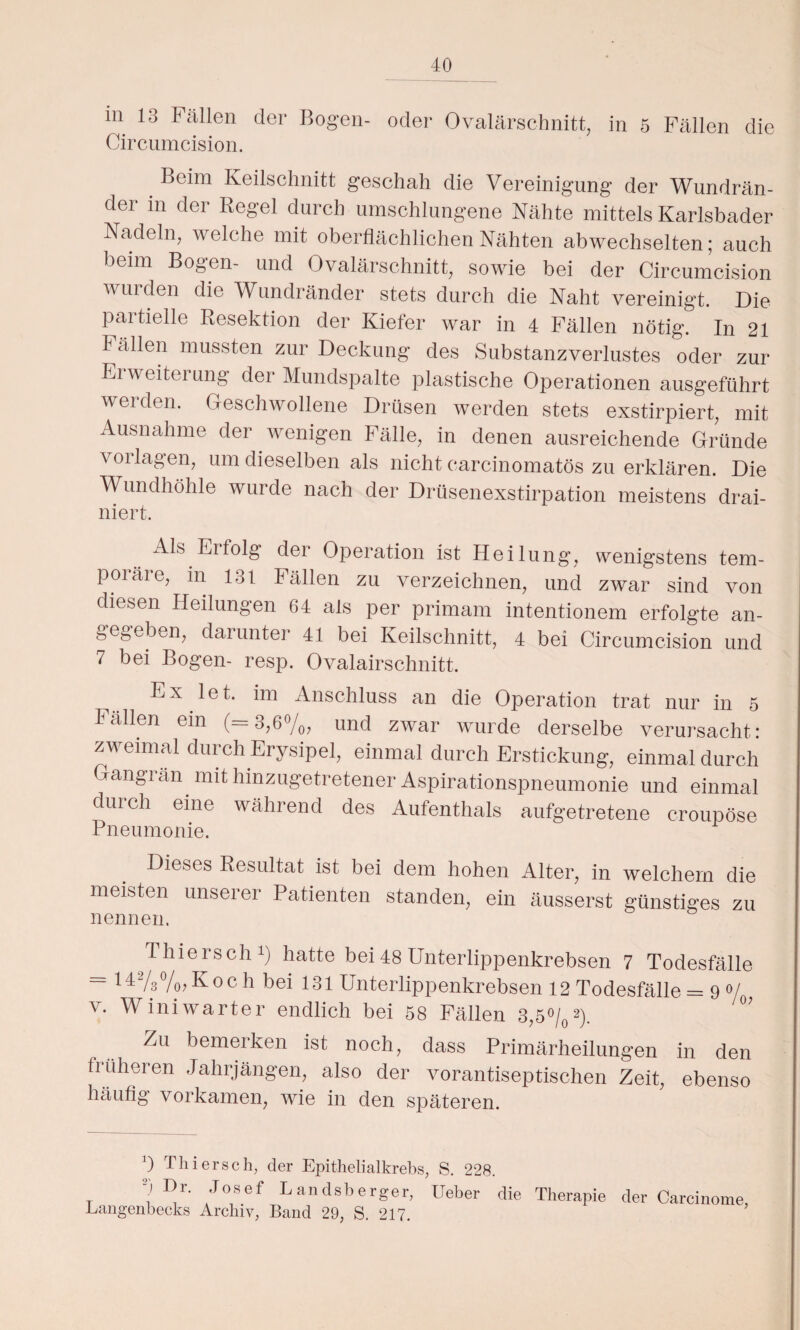 in 13 Fällen der Bogen- oder Ovalärschnitt, /N • • • ' Circumcision. in 5 Fällen die Beim Keilschnitt geschah die Vereinigung der Wundrän¬ der in der Regel durch umschlungene Nähte mittels Karlsbader Nadeln, welche mit oberflächlichen Nähten abwechselten; auch beim Bogen- und Ovalärschnitt, sowie bei der Circumcision wurden die Wundränder stets durch die Naht vereinigt. Die partielle Resektion der Kiefer war in 4 Fällen nötig. In 21 I ällen mussten zur Deckung des Substanzverlustes oder zur Ei Weiterung der Mundspalte plastische Operationen ausgeführt werden. Geschwollene Drüsen werden stets exstirpiert, mit Ausnahme der wenigen Fälle, in denen ausreichende Gründe Vorlagen, um dieselben als nicht carcinomatös zu erklären. Die Wundhöhle wurde nach der Drüsenexstirpation meistens drai- niert. Als Erfolg der Operation ist Heilung, wenigstens tem¬ poräre, m 131 Fällen zu verzeichnen, und zwar sind von diesen Heilungen 64 als per primam intentionem erfolgte an¬ gegeben, darunter 41 bei Keilschnitt, 4 bei Circumcision und 7 bei Bogen- resp. Ovalairschnitt. Anschluss an die Operation trat nur in 5 Fallen ein (=3,6%, und zwar wurde derselbe verursacht: zweimal durch Erysipel, einmal durch Erstickung, einmal durch Gangrän. mit hinzugetretener Aspirationspneumonie und einmal diu ch eine während des Aufenthals aufgetretene croupöse Pneumonie. Dieses Resultat ist bei dem hohen Alter, in welchem die meisten unserer Patienten standen, em äusserst günstiges zu nennen. Thiersch1) hatte bei 48 Unterlippenkrebsen 7 Todesfälle = 14%%, Koc h bei 131 Unterlippenkrebsen 12 Todesfälle = 90/ v. Winiwarter endlich bei 58 Fällen 3,5%2). °' Zu bemerken ist noch, dass Primärheilungen in den früheren Jahrjängen, also der vorantiseptischen Zeit, ebenso häufig vorkamen, wie in den späteren. Langen ueeics Arcniv, .Band 29, fS. 217. Josef Landsberger, Heber die Therapie der Carcinome, i !'»/•'» hl TT I J „I C^\ C\ ( 1 J I—I '