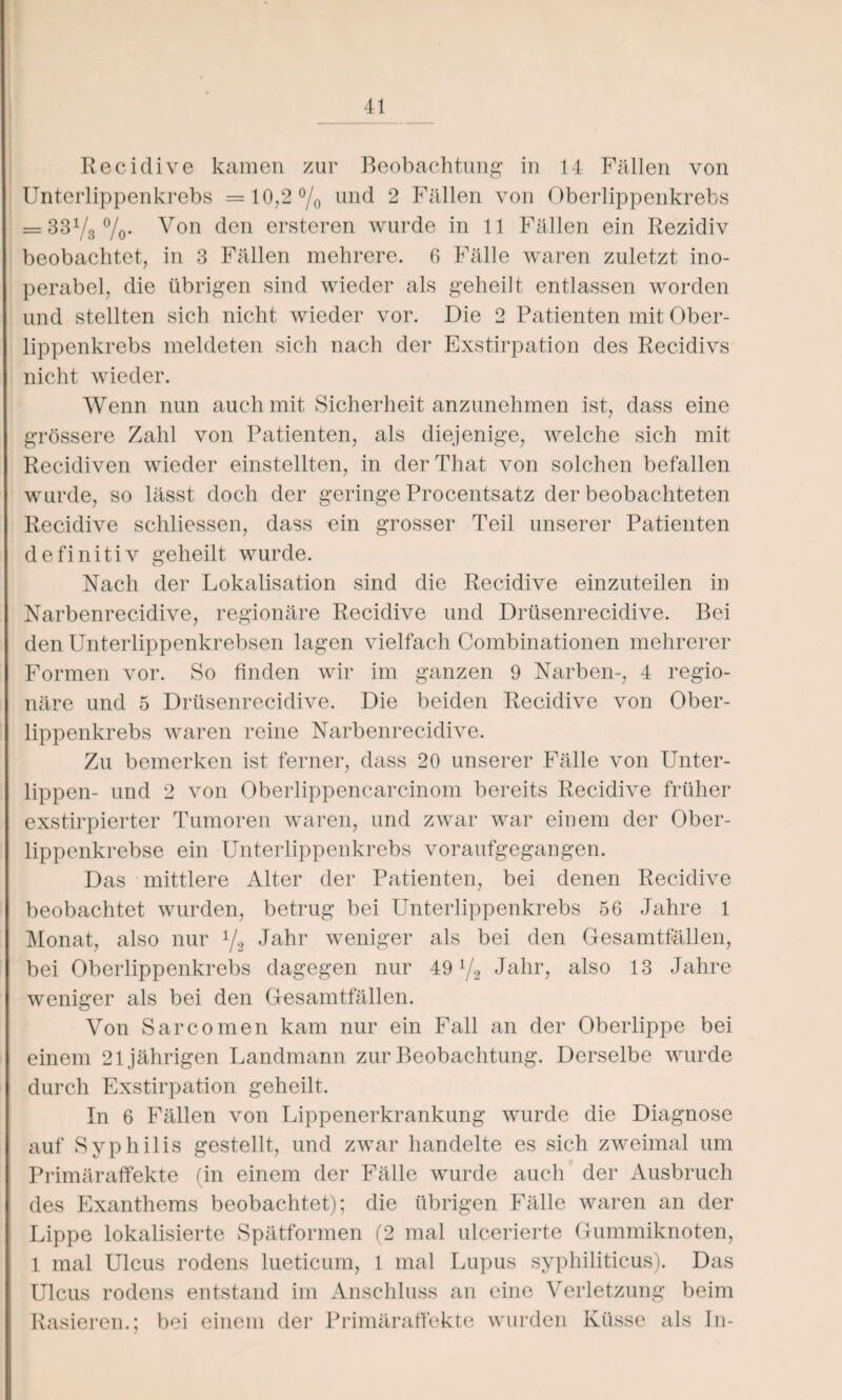 Recidive kamen zur Beobachtung in 14 Fällen von Unterlippenkrebs =10,2% und 2 Fällen von Oberlippenkrebs = 331/3°/o* Von den ersteren wurde in 11 Fällen ein Rezidiv beobachtet, in 3 Fällen mehrere. 6 Fälle waren zuletzt ino¬ perabel, die übrigen sind wieder als geheilt entlassen worden und stellten sich nicht wieder vor. Die 2 Patienten mit Ober¬ lippenkrebs meldeten sich nach der Exstirpation des Recidivs nicht wieder. Wenn nun auch mit Sicherheit anzunehmen ist, dass eine grössere Zahl von Patienten, als diejenige, welche sich mit Recidiven wieder einstellten, in derThat von solchen befallen wurde, so lässt doch der geringe Procentsatz der beobachteten Recidive schliessen, dass ein grosser Teil unserer Patienten definitiv geheilt wurde. Nach der Lokalisation sind die Recidive einzuteilen in Narbenrecidive, regionäre Recidive und Drüsenrecidive. Bei den Unterlippenkrebsen lagen vielfach Combinationen mehrerer Formen vor. So finden wir im ganzen 9 Narben-, 4 regio¬ näre und 5 Drüsenrecidive. Die beiden Recidive von Ober¬ lippenkrebs waren reine Narbenrecidive. Zu bemerken ist ferner, dass 20 unserer Fälle von Unter¬ lippen- und 2 von Oberlippencarcinom bereits Recidive früher exstirpierter Tumoren waren, und zwar war einem der Ober¬ lippenkrebse ein Unterlippenkrebs voraufgegangen. Das mittlere Alter der Patienten, bei denen Recidive beobachtet wurden, betrug bei Unterlippenkrebs 56 Jahre 1 Monat, also nur 1/2 Jahr weniger als bei den Gesamtfällen, bei Oberlippenkrebs dagegen nur 49 i/2 Jahr, also 13 Jahre weniger als bei den Gesamtfällen. Von Sarcomen kam nur ein Fall an der Oberlippe bei einem 21jährigen Landmann zur Beobachtung. Derselbe wurde durch Exstirpation geheilt. In 6 Fällen von Lippenerkrankung wurde die Diagnose auf Syphilis gestellt, und zwar handelte es sich zweimal um Primäraffekte (in einem der Fälle wurde auch der Ausbruch des Exanthems beobachtet); die übrigen Fälle waren an der Lippe lokalisierte Spätformen (2 mal ulcerierte Gummiknoten, 1 mal Ulcus rodens lueticum, 1 mal Lupus syphiliticus). Das Ulcus rodens entstand im Anschluss an eine Verletzung beim Rasieren.; bei einem der Primäraffekte wurden Küsse als In-