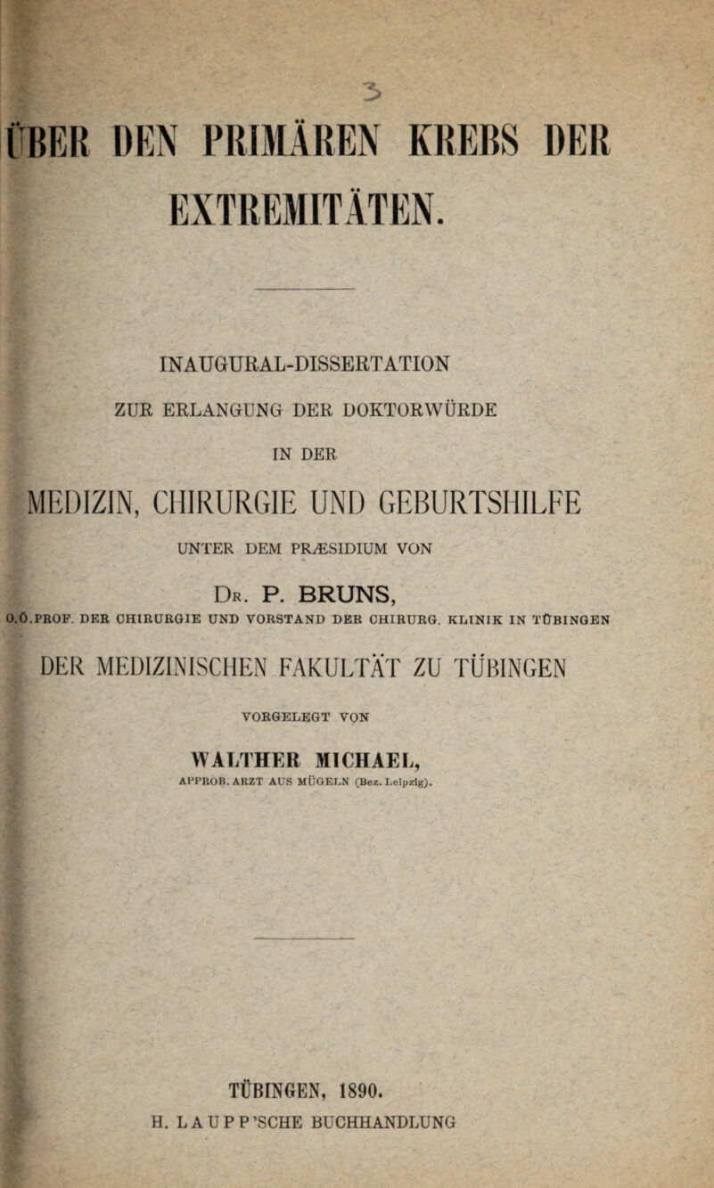 3 ÜBER DEN PRIMÄREN KREBS DER EXTREMITÄTEN. INAU GURAL-DISSERT ATION ZUR ERLANGUNG DER DOKTORWÜRDE * IN DER MEDIZIN, CHIRURGIE UND GEBURTSHILFE UNTER DEM PRÄSIDIUM VON : Dr. P. BRUNS, O.Ö.PROP. DER CHIRURGIE UND VORSTAND DER CHIRURG. KLINIK IN TÜBINGEN DER MEDIZINISCHEN FAKULTÄT ZU TÜBINGEN VORGELEGT VON l WALTHER MICHAEL, APPROB.ARZT AUS MÜGELN (Bez. Leipzig). TÜBINGEN, 1890. H. LAUPP’SCHE BUCHHANDLUNG