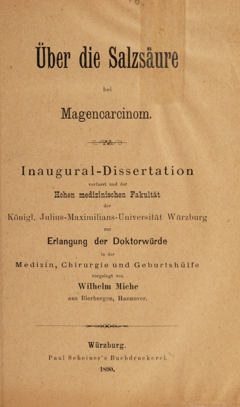 Uber die Salzsäure bei Magencarcinom. ■•Ebggfc/c) Inaugural-Dissertation verfasst und der - Hohen medizinischen Fakultät i der König!. Juli u s-Maxi m i 1 i ans- U n ive r-s i tat W itrzburg Erlangung der Doktorwürde in der Medizin, Chirurgie und Geburtshülfe vorgolegt von Wilhelm Mielie aus Bierbergen, Hannover. Würzburg. Paul Sch einer’s Buehdruckerei. 1890.