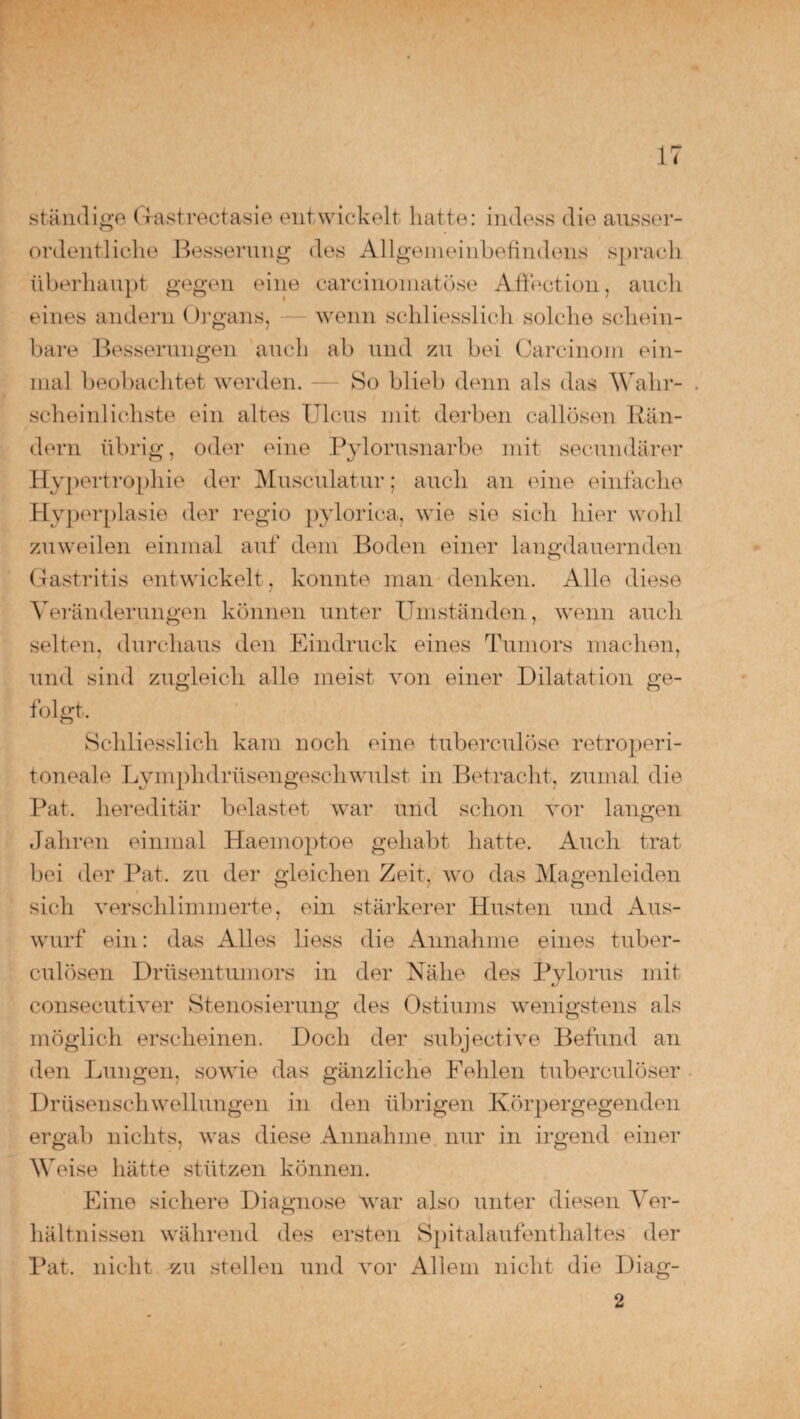 ständige G-astrectasie entwickelt hatte: indess die ausser¬ ordentliche Besserung des Allgemeinbefindens sprach überhaupt gegen eine carcinomatüse Affection, auch eines andern Organs, wenn schliesslich solche schein¬ bare Besserungen auch ab und zu bei Carcinom ein¬ mal beobachtet werden. — So blieb denn als das Wahr- . scheinlichste ein altes Ulcus mit derben callösen Rän¬ dern übrig, oder eine Pylorusnarbe mit secundärer Hypertrophie der Musculatur; auch an eine einfache Hy] )erplasie der regio pylorica, wie sie sich hier wohl zuweilen einmal auf dem Boden einer langdauernden Gastritis entwickelt, konnte man denken. Alle diese Veränderungen können unter Umständen, wenn auch selten, durchaus den Eindruck eines Tumors machen, und sind zugleich alle meist von einer Dilatation ge¬ folgt. Schliesslich kam noch eine tuberculöse retroperi- toneale Lymphdrüsengeschwulst in Betracht, zumal die Pat. hereditär belastet war und schon vor langen Jahren einmal Haemoptoe gehabt hatte. Auch trat bei der Pat. zu der gleichen Zeit, wo das Magenleiden sich verschlimmerte, ein stärkerer Husten und Aus¬ wurf ein: das Alles liess die Annahme eines tuber- culösen Drüsentumors in der Nähe des Pylorus mit consecutiver Stenosierung des Ostiums wenigstens als möglich erscheinen. Doch der subjective Befund an den Lungen, sowie das gänzliche Fehlen tuberculöser Drüsenschwellungen in den übrigen Körpergegenden ergab nichts, was diese Annahme nur in irgend einer Weise hätte stützen können. Eine sichere Diagnose war also unter diesen Ver¬ hältnissen während des ersten Spitalaufenthaltes der Pat. nicht zu stellen und vor Allem nicht die Diag- 2