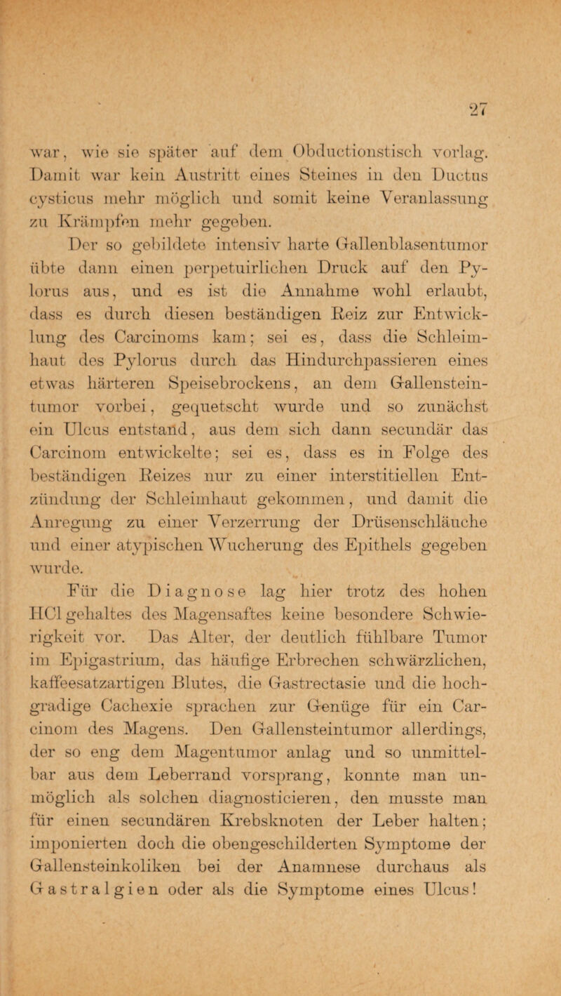 war, wie sie später auf dem Obductionstisch vorlag. Damit war kein Austritt eines Steines in den Ductus cysticus mehr möglich und somit keine Veranlassung zu Krämpfen mehr gegeben. Der so gebildete intensiv harte Gallenblasentumor übte dann einen perpetuirlichen Druck auf den Py- lorus aus, und es ist die Annahme wohl erlaubt, dass es durch diesen beständigen Heiz zur Entwick¬ lung des Carcinoms kam; sei es, dass die Schleim¬ haut des Pylorus durch das Hindurchpassieren eines etwas härteren Speisebrockens, an dem Gallenstein¬ tumor vorbei, gequetscht wurde und so zunächst ein Ulcus entstand, aus dem sich dann secundär das Carcinom entwickelte; sei es, dass es in Folge des beständigen Peizes nur zu einer interstitiellen Ent- zündung der Schleimhaut gekommen, und damit die Anregung zu einer Verzerrung der Drüsenschläuche und einer atypischen Wucherung des Epithels gegeben wurde. Für die Diagnose lag hier trotz des hohen HCl gelialtes des Magensaftes keine besondere Schwie¬ rigkeit vor. Das Alter, der deutlich fühlbare Tumor im Epigastrium, das häufige Erbrechen schwärzlichen, katfeesatzartigen Blutes, die Gastrectasie und die hoch¬ gradige Cachexi e sjnachen zur Genüge für ein Car¬ cinom des Magens. Den Gallensteintumor allerdings, der so eng dem Magentumor anlag und so unmittel¬ bar aus dem Leberrand vorsprang, konnte man un¬ möglich als solchen diagnosticieren, den musste man für einen secundären Krebsknoten der Leber halten; imponierten doch die obengeschilderten Symptome der Gallensteinkoliken bei der Anamnese durchaus als Gastralgien oder als die Symptome eines Ulcus!