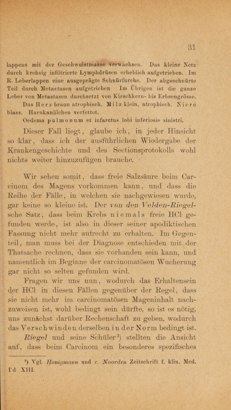 lappüüB mit der Geschwulstmasse verwachsen. Das kleine Netz durch krebsig infiltrierte Lymphdrüscn erheblich aufgetrieben. Im 11. Leberlappen eine ausgeprägte Schnürfurche. Der abgeschnürte Teil durch Metastasen aufgetrieben Im Übrigen ist die ganze Leber von Metastasen durchsetzt von Kirschkern- bis Erbsengrösse. Das Herz braun atrophisch. Milz klein, atrophisch. Niere blass. Harnkanälchen verfettet. Oedema pulmonum et infarctus lobi inferiosis sinistri. Dieser Fall liegt, glaube ich, in jeder Hinsicht so klar, dass ich der ausführlichen Wiedergabe der Krankengeschichte und des Sectionsprotokolls wohl nichts weiter hinzuzufügen brauche. ■ Wir sehen somit, dass freie Salzsäure beim Car- cinom des Magens Vorkommen kann, und dass die Reihe der Fälle, in welchen sie nachgewiesen wurde, gar keine so kleine ist. Der von den Velden-Riegel- seke Satz, dass beim Krebs niemals freie HCl ge¬ funden werde, ist also in dieser seiner apodiktischen Fassung nicht mehr aufrecht zu erhalten. Im Gegen¬ teil, man muss bei der Diagnose entschieden mit der Thatsache rechnen, dass sie vorhanden sein kann, und namentlich im Beginne der carcinoinatösen Wucherung gar nicht so selten gefunden wird. Fragen wir uns nun, wodurch das Erhaltensein der HCl in diesen Fällen gegenüber der Regel, dass sie nicht mehr im carcinoinatösen Mageninhalt nach¬ zuweisen ist, wohl bedingt sein dürfte, so ist es nötig, uns zunächst darüber Rechenschaft zu geben, wodurch das Verschwinden derselben in der Norm bedingt ist. Riegel und seine Schüler1) stellten die Ansicht auf, dass beim Carcinom ein besonderes spezifisches ’) Vgl. Honigmann und v. Noorden Zeitschrift f. klin. Med. rd xiii.