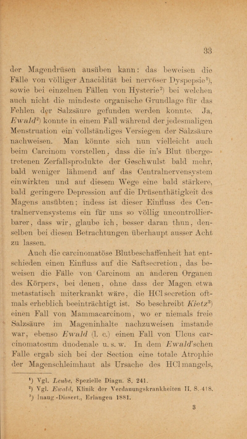 der Magendrüsen ausüben kann: das beweisen die Fälle von völliger Anacidität bei nervöser Dyspepsie1), sowie bei einzelnen Fällen von Hysterie2) bei welchen auch nicht die mindeste organische Grundlage für das Fehlen der Salzsäure gefunden werden konnte. Ja, Ewald2) konnte in einem Fall während der jedesmaligen Menstruation ein vollständiges Versiegen der Salzsäure nachweisen. Man könnte sich nun vielleicht auch beim Carcinom vorstellen , dass die in’s Blut überge¬ tretenen Zerfallsprodukte der Geschwulst bald mehr, bald weniger lähmend auf das Centralnervensystem einwirkten und auf diesem Wege eine bald stärkere, bald geringere Depression auf die Drüsenthätigkeit des Magens ausübten; indess ist dieser Einfluss des Cen¬ tralnervensystems ein für uns so völlig uncontrollier- barer, dass wir, glaube ich, besser daran thun, den¬ selben bei diesen Betrachtungen überhaupt ausser Acht zu lassen. Auch die carcinomatöse Blutbeschaffenheit hat ent¬ schieden einen Einfluss auf die Saftsecretion, das be¬ weisen die Fälle von Carcinoin an anderen Organen des Körpers, bei denen, ohne dass der Magen etwa metastatisch miterkrankt wäre, die HClsecretion oft¬ mals erheblich beeinträchtigt ist. So beschreibt Kietz*) einen Fall von Mammacarcinoin, wo er niemals freie Salzsäure im Mageninhalte nachzuweisen imstande war, ebenso Ewald (1. c.) einen Fall von Ulcus car- cinomatosum duodenale u. s. w. In dem Ewald’sehen Falle ergab sich bei der Section eine totale Atrophie der Magenschleimhaut als Ursache des HCl mangels, ’) Vgl. Leube, Spezielle Diagn. S. 241. 2) Vgl. Ewald, Klinik der Yerdauungskrankheiten II. S. 41S. ') Inaug-Dissert., Erlangen 1881. 3