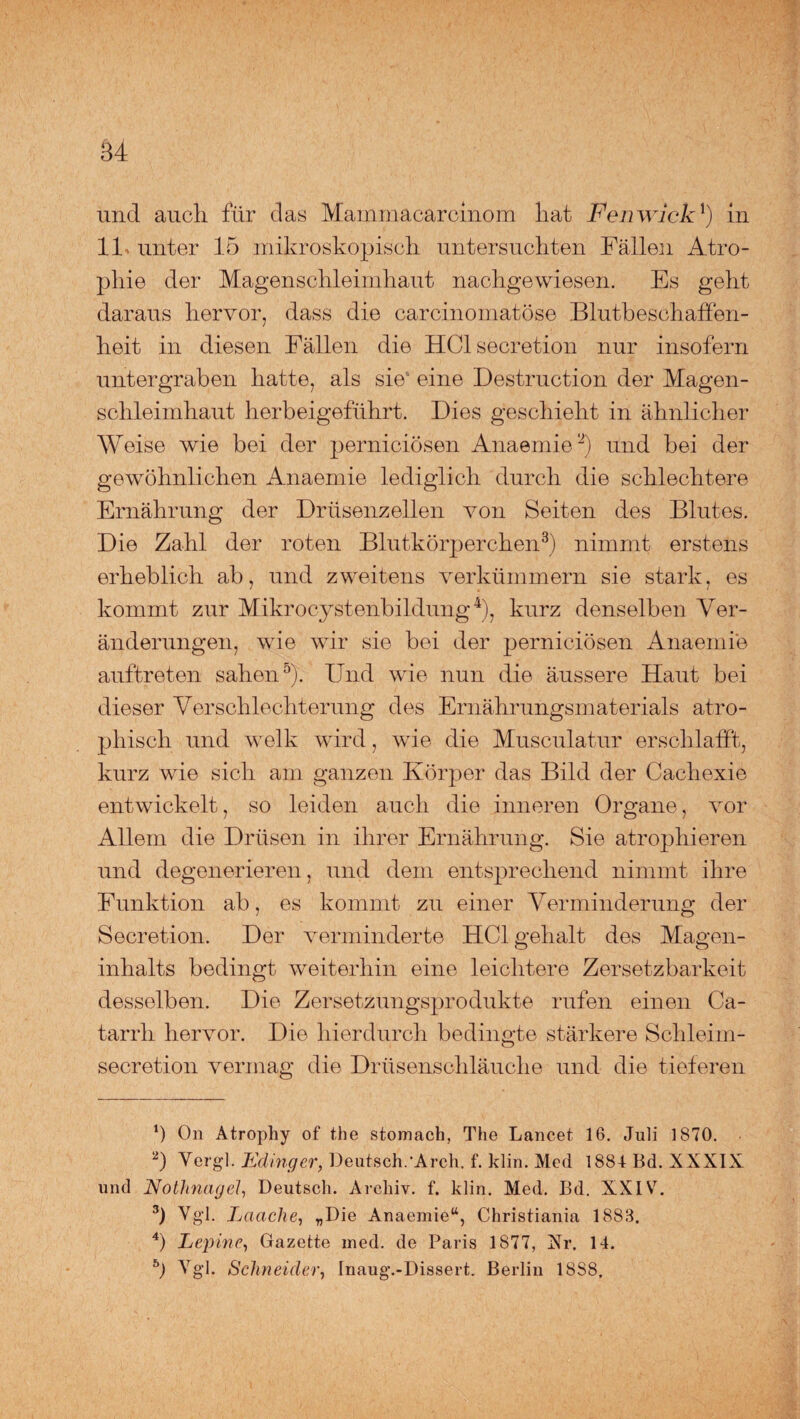 und aucli für das Mammacarcinom hat Fenwick*) in 11 unter 15 mikroskopiscli untersuchten Fällen Atro¬ phie der Magenschleimhaut nachgewiesen. Es geht daraus hervor, dass die carcinomatöse Blutbeschaffen¬ heit in diesen Fällen die HClsecretion nur insofern untergraben hatte, als sie' eine Destruction der Magen¬ schleimhaut herbeigeführt. Dies geschieht in ähnlicher Weise wie bei der perniciösen Anaemie* 2) und bei der gewöhnlichen Anaemie lediglich durch die schlechtere Ernährung der Drüsenzellen von Seiten des Blutes. Die Zahl der roten Blutkörperchen3) nimmt erstens erheblich ab, und zweitens verkümmern sie stark, es kommt zur Mikrocystenbildung4), kurz denselben Ver¬ änderungen, wie wir sie bei der perniciösen Anaemie auftreten sahen5). Und wie nun die äussere Haut bei dieser Verschlechterung des Ernährungsmaterials atro¬ phisch und welk wird, wie die Musculatur erschlafft, kurz wie sich am ganzen Körper das Bild der Cachexie entwickelt, so leiden auch die inneren Organe, vor Allem die Drüsen in ihrer Ernährung. Sie atrophieren und degenerieren, und dem entsprechend nimmt ihre Funktion ab, es kommt zu einer Verminderung der Secretion. Der verminderte HCl gehalt des Magen- Inhalts bedingt weiterhin eine leichtere Zersetzbarkeit desselben. Die Zersetzungsprodukte rufen einen Ca- tarrh hervor. Die hierdurch bedingte stärkere Schleim- secretion vermag die Drüsenschläuche und die tieferen Ü On Atrophy of the stomach, The Lancet 16. Juli 1870. 2) Vergl. Edinger, Deutsch/Arch. f. klin. Med 1884 Bd. XXXIX und Nothnagel, Deutsch. Archiv, f. klin. Med. Bd. XXIV. 3) Vgl. Lauche, „Die Anaemie“, Christiania 1888. 4) Lepine, Gazette med. de Paris 1877, Xr. 14. b) Ygl. Schneider, Inaug.-Dissert. Berlin 1888,