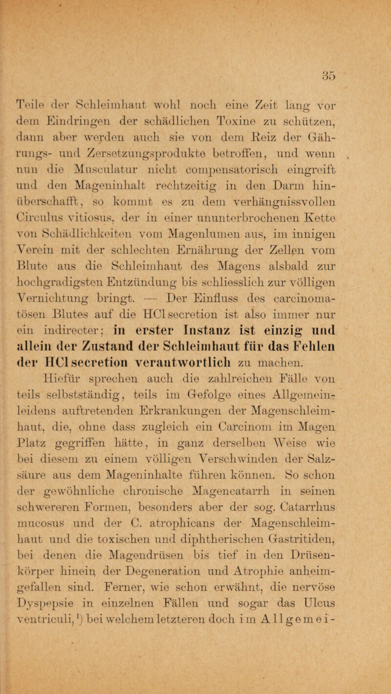 Teile der Schleimhaut wohl noch eine Zeit lang vor dem Eindringen der schädlichen Toxine zu schützen, dann aber werden auch sie von dem Reiz der Gäh- rungs- und Zersetzungsprodukte betroffen, und wenn nun die Musculatur nicht compensatorisch eingreift und den Mageninhalt rechtzeitig in den Darm hin- iiberschafft, so kommt es zu dem verhängnissvollen Circulus vitiosus, der in einer ununterbrochenen Ivette von Schädlichkeiten vom Magenlumen aus, im innigen Verein mit der schlechten Ernährung der Zellen vom Blute aus die Schleimhaut des Magens alsbald zur hochgradigsten Entzündung bis schliesslich zur völligen Vernichtung bringt. — Der Einfluss des carcinoma- tösen Blutes auf die HClsecretion ist also immer nur ein indirecter; in erster Instanz ist einzig und allein der Zustand der Schleimhaut für das Fehlen der HClsecretion verantwortlich zu machen. Hiefür sprechen auch die zahlreichen Fälle von teils selbstständig, teils im Gefolge eines Allgemein- leid ens auftretenden Erkrankungen der Magenschleim¬ haut, die, ohne dass zugleich ein Carcinom im Magen Platz gegriffen hätte, in ganz derselben Weise wie bei diesem zu einem völligen Verschwinden der Salz¬ säure aus dem Mageninhalte führen können. So schon der gewöhnliche chronische Magencatarrh in seinen schwereren Formen, besonders aber der sog. Catarrhus mucosus und der C. atrophicans der Magenschleim¬ haut und die toxischen und diphtherischen Gastritiden, bei denen die Magendrüsen bis tief in den Drüsen¬ körper hinein der Degeneration und Atrophie anheim¬ gefallen sind. Ferner, wie schon erwähnt, die nervöse Dyspepsie in einzelnen Fällen und sogar das Ulcus