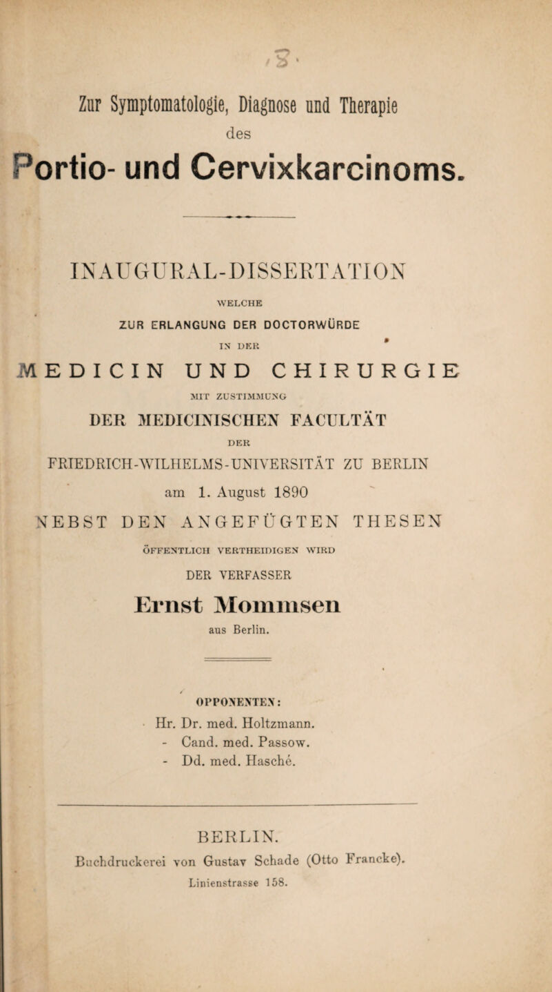 Zur Symptomatologie, Diagnose und Therapie des Portio- und Cervixkarcinoms. IN AU GURAL-DISSERTATION WELCHE ZUR ERLANGUNG DER DOCTORWÜRDE IN DKK * MEDICIN UND CHIRURGIE MIT ZUSTIMMUNG DER MEDICINISCHEN FACULTÄT DER FRIEDRICH-WILHELMS-UNIVERSITÄT ZU BERLIN am 1. August 1890 NEBST DEN ANGEFÜGTEN THESEN ÖFFENTLICH VERTHEIDIGEN WIRD DER VERFASSER Ernst Mommsen aus Berlin. OPPONENTEN: Hr. Dr. med. Holtzmann. - Cand. med. Passow. - Dd. med. Hasche. BERLIN. Buchdruckerei von Gustav Schade (Otto Francke). Linienstrasse 158.