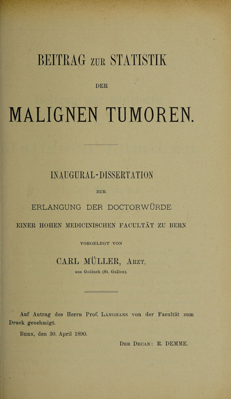 DER MALIGNEN TUMOREN. IN AüGURAL - DISSERTATION ZUR ERLANGUNG DER DOCTORWÜRDE EINER HOHEN MEDICINISCHEN FACULTÄT ZU BERN VORGELEGT VON CARL MÜLLER, Arzt, aus Goldach (St. Gallen). Auf Antrag des Herrn Prof. Langhans von der Facultät zum Druck genehmigt. Bern, den 30. April 1890. Der Decan: R. DEMME.
