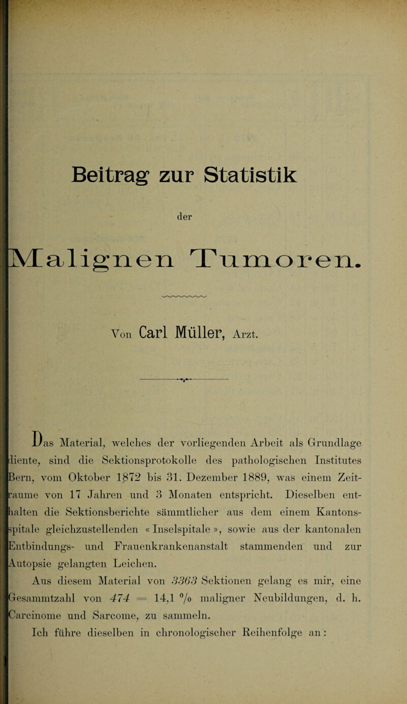IVEalignexi Tumoren. der Von Carl Müller, Arzt. Das Material, welches der vorliegenden Arbeit als Grundlage diente, sind die Sektionsprotokolle des pathologischen Institutes Bern, vom Oktober 1872 bis 31. Dezember 1889, was einem Zeit¬ räume von 17 Jahren und 3 Monaten entspricht. Dieselben ent¬ halten die Sektionsberichte sämmtlicher aus dem einem Kantons- spitale gleichzustellenden «Inselspitale », sowie ans der kantonalen Entbindungs- und Frauenkrankenanstalt stammenden und zur Autopsie gelangten Leichen. Aus diesem Material von 3363 Sektionen gelang es mir, eine Gesammtzahl von 474 = 14,1 °/o maligner Neubildungen, d. h. Carcinome und Sarcome, zu sammeln. Ich führe dieselben in chronologischer Reihenfolge an :