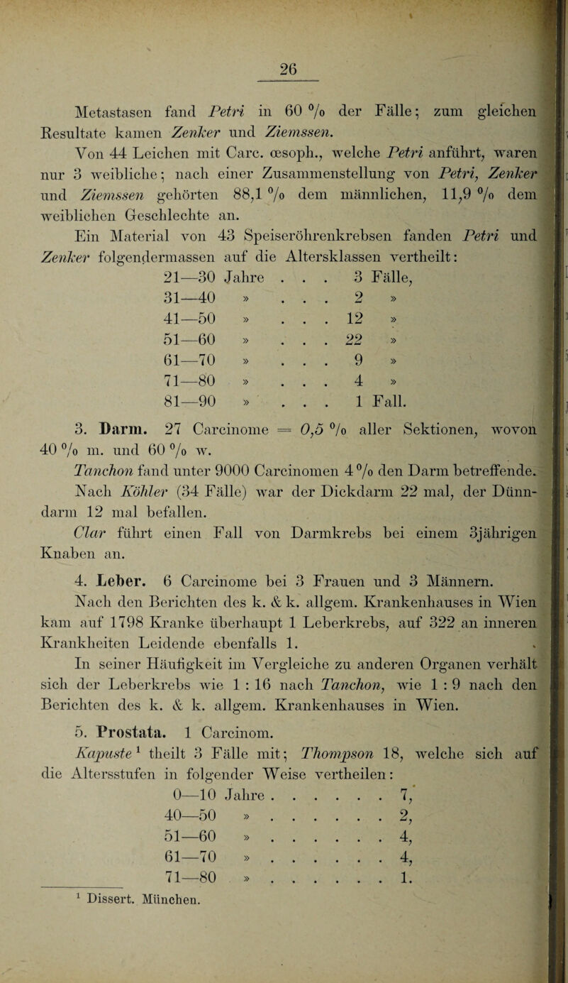 Metastasen fand Petri in 60% der Fälle; zum gleichen Resultate kamen Zenker und Ziemssen. Von 44 Leichen mit Care, oesoph., welche Petri anführt, waren nur 3 weibliche; nach einer Zusammenstellung von Petri, Zenker und Ziemssen gehörten 88,1 % dem männlichen, 11,9 % dem weiblichen Geschlechte an. Ein Material von 43 Speiseröhrenkrebsen fanden Petri und Zenker folgendermassen auf die Altersklassen vertheilt: 21—30 Jahre 31—40 » 41—50 » 51—60 61—70 71—80 81—90 » » » 3 Fälle, 2 » 12 » 22 » 9 » 4 » 1 Fall. 3. Darm. 27 Carcinome = 0,5 % aller Sektionen, wovon 40 % m. und 60 % w. Tanchon fand unter 9000 Carcinomen 4% den Darm betreffende. Nach Köhler (34 Fälle) war der Dickdarm 22 mal, der Dünn¬ darm 12 mal befallen. Clar führt einen Fall von Darmkrebs bei einem 3jährigen Knaben an. 4. Leber. 6 Carcinome bei 3 Frauen und 3 Männern. ' Nach den Berichten des k. & k. allgem. Krankenhauses in Wien kam auf 1798 Kranke überhaupt 1 Leberkrebs, auf 322 an inneren Krankheiten Leidende ebenfalls 1. In seiner Häufigkeit im Vergleiche zu anderen Organen verhält sich der Leberkrebs wie 1:16 nach Tanchon, wie 1 : 9 nach den Berichten des k. & k. allgem. Krankenhauses in Wien. 5. Prostata. 1 Carcinom. Kapuste1 theilt 3 Fälle mit; Thompson 18, welche sich auf die Altersstufen in folgender Weise vertheilen: 0—10 Jahre.7, 40—50 ».2, 51—60 ».4, 61—70 ».4, _71—80 ».1. 1 Dissert. München. -