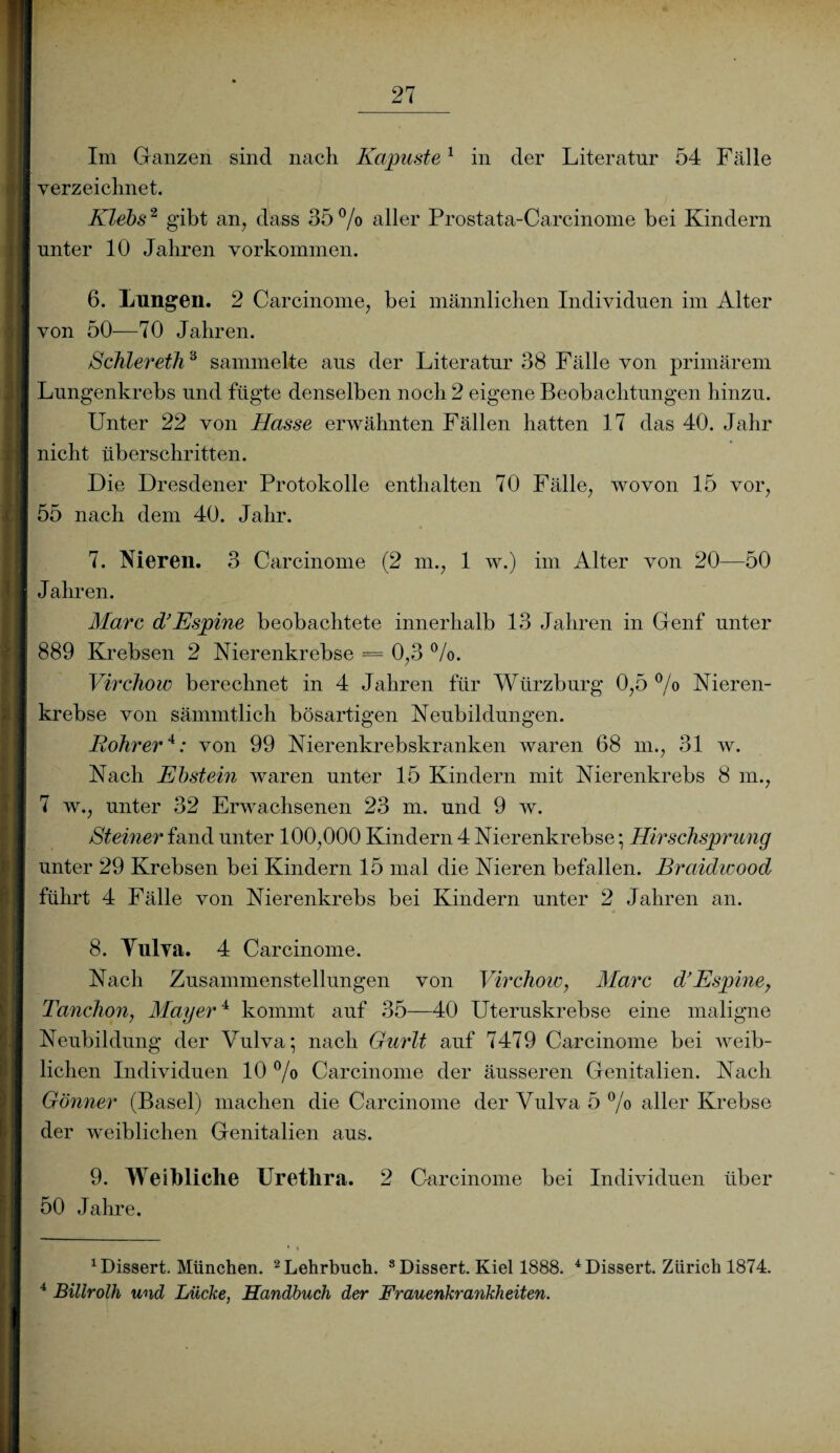 Im Ganzen sind nach Kapuste1 in der Literatur 54 Fälle verzeichnet. Klebs2 gibt an, dass 35 °/o aller Prostata-Carcinome bei Kindern unter 10 Jahren Vorkommen. 6. Lungen. 2 Carcinome, bei männlichen Individuen im Alter von 50—70 Jahren. Schier eth‘6 sammelte aus der Literatur 38 Fälle von primärem Lungenkrebs und fügte denselben noch 2 eigene Beobachtungen hinzu. Unter 22 von Hasse erwähnten Fällen hatten 17 das 40. Jahr nicht überschritten. Die Dresdener Protokolle enthalten 70 Fälle, wovon 15 vor, 55 nach dem 40. Jahr. 7. Nieren. 3 Carcinome (2 m., 1 w.) im Alter von 20—50 Jahren. Marc df Espine beobachtete innerhalb 13 Jahren in Genf unter 889 Krebsen 2 Nierenkrebse = 0,3 %>. Virchow berechnet in 4 Jahren für Würzburg 0,5 °/o Nieren¬ krebse von sämmtlich bösartigen Neubildungen. Bohrer* 4: von 99 Nierenkrebskranken waren 68 m., 31 w. Nach Ebstein waren unter 15 Kindern mit Nierenkrebs 8 m., 7 w., unter 32 Erwachsenen 23 m. und 9 w. Steiner fand unter 100,000 Kindern 4 Nierenkrebse; Hirschsprung unter 29 Krebsen bei Kindern 15 mal die Nieren befallen. Braidwood führt 4 Fälle von Nierenkrebs bei Kindern unter 2 Jahren an. 8. Yulva. 4 Carcinome. Nach Zusammenstellungen von Virchow, Marc d’ Espine, Tanchon, Mayer4 kommt auf 35—40 Uteruskrebse eine maligne Neubildung der Vulva; nach Gurlt auf 7479 Carcinome bei weib¬ lichen Individuen 10 °/o Carcinome der äusseren Genitalien. Nach Gönner (Basel) machen die Carcinome der Vulva 5 % aller Krebse der weiblichen Genitalien aus. 9. Weibliche Urethra. 2 Carcinome bei Individuen über 50 Jahre. 1 Dissert. München. 2 Lehrbuch. 8 Dissert. Kiel 1888. 4 Dissert. Zürich 1874. 4 Billrolh und Lücke, Handbuch der Frauenkrankheiten.