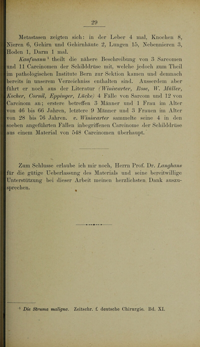 Metastasen zeigten sich: in cler Leber 4 mal, Knochen 8, Nieren 6, Gehirn und Gehirnhäute 2, Lungen 15, Nebennieren 3, Hoden 1, Darm 1 mal. Kaufmami1 theilt die nähere Beschreibung von 3 Sarcomen und 11 Carcinomen der Schilddrüse mit, welche jedoch zum Theil im pathologischen Institute Bern zur Sektion kamen und demnach bereits in unserem Verzeichniss enthalten sind. Ausserdem aber führt er noch aus der Literatur (Winiwarter, Bose, W. Müller, Kocher, Cornil, Eppinger, Lüche) 4 Fälle von Sarcom und 12 von Carcinom an*, erstere betreffen 3 Männer und 1 Frau im Alter von 46 bis 66 Jahren, letztere 9 Männer und 3 Frauen im Alter von 28 bis 76 Jahren, v. Winiwarter sammelte seine 4 in den soeben angeführten Fällen inbegriffenen Carcinome der Schilddrüse aus einem Material von 548 Carcinomen überhaupt. Zum Schlüsse erlaube ich mir noch, Herrn Prof. Dr. Langhaus für die gütige Ueberlassung des Materials und seine bereitwillige Unterstützung bei dieser Arbeit meinen herzlichsten Dank auszu¬ sprechen. 1 Die Struma maligna. Zeitschr. f. deutsche Chirurgie. Bd. XL