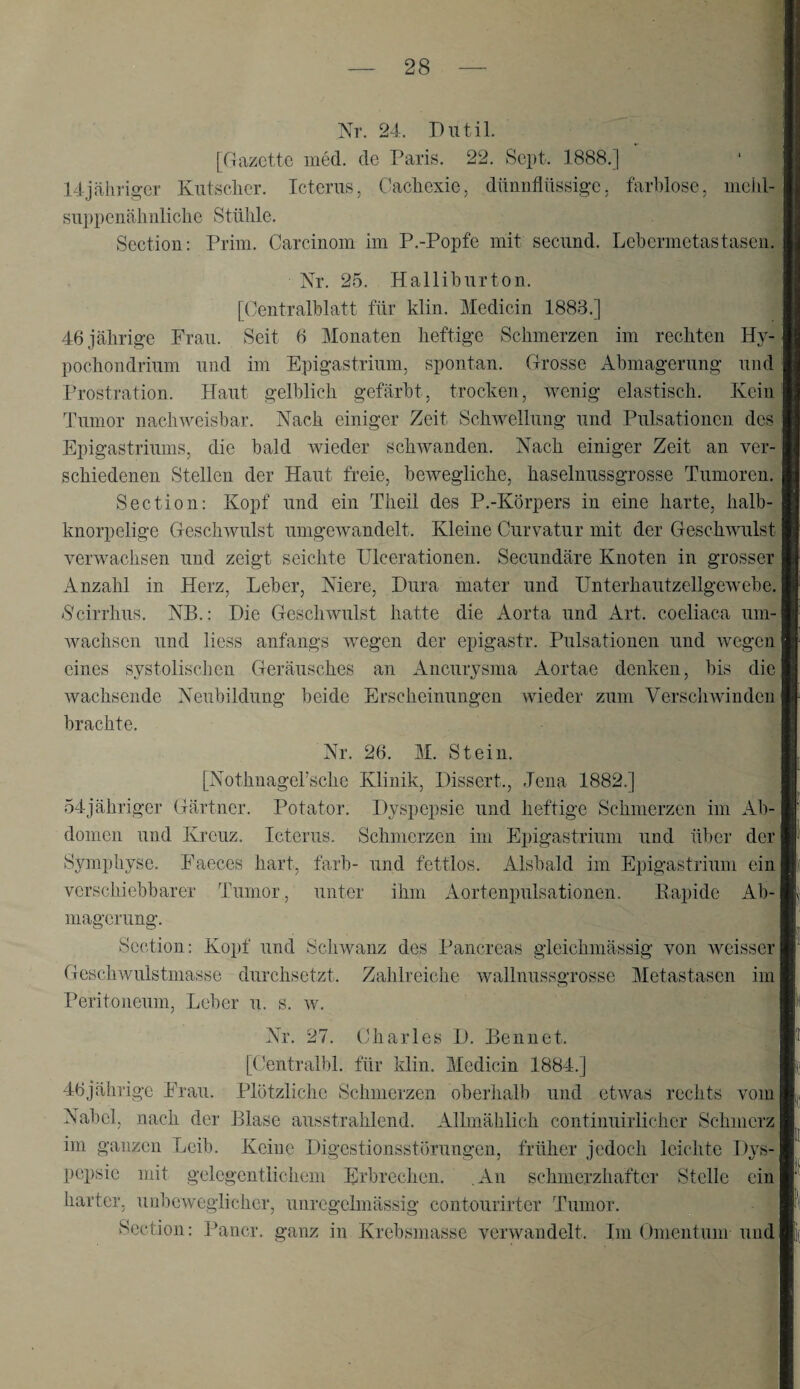 Nr. 24. Pntil. [Gazette med. de Paris. 22. Sept. 1888.] Idjähriger Kutsclier. Icterus, Cacliexie, dünnflüssige, farblose, niehl-3 suppenälinliclie Stühle. Section: Prim. Carcinom im P.-Popfe mit secund. Lehermetastasen.^ Xr. 25. Halliburton. [Centralblatt für klin. Medicin 1883.] 46 jährige Frau. Seit 6 Monaten heftige Schmerzen im rechten Hy4| pochondrium und im Epigastrium, spontan. Grosse Abmagerung und Prostration. Haut gelblich gefärbt, trocken, wenig elastisch. Kein! Tumor nachweisbar. Nach einiger Zeit Schwellung und Pulsationen des | Epigastriums, die bald wieder schAvanden. Nach einiger Zeit an ver¬ schiedenen Stellen der Haut freie, bewegliche, haselnussgrosse Tumoren. Section; Kopf und ein Theil des P.-Körpers in eine harte, halb¬ knorpelige GescliAvulst umgeAvandelt. Kleine Curvatur mit der GeschAAUÜst verwachsen und zeigt seichte Ulcerationen. Secundäre Knoten in grosser Anzahl in Herz, Leber, Niere, Dura mater und Unterhautzellgewebe. Geirrhus. NB.: Die GescliAvulst hatte die Aorta und Art. coeliaca um-l Avachsen und Hess anfangs Avegen der epigastr. Pulsationen und AA^egen eines systolischen Geräusches an Aneurysma Aortae denken, bis die Avachsende Neubildung beide Erscheinungen wieder zum VerscliAviiiden brachte. Nr. 26. M. Stein. [Nothnagel’sche Klinik, Dissert., Jena 1882.] 54jähriger Gärtner. Potator. Dyspepsie und heftige Schmerzen im Ab-j dornen und Kreuz. Icterus. Schmerzen im Epigastrium und über der Symphyse. Faeces hart, färb- und fettlos. Alsbald im Epigastrium ein verschiebbarer Tumor, unter ihm Aortenpulsationen. Rapide Ab¬ magerung. Section; Kopf und ScliAvanz des Pancreas gleichmässig von Aveisser Geschwulstmasse durchsetzt. Zahlreiche Avallnussgrosse Metastasen im Peritoneum, Leber u. s. av. Nr. 27. Charles D. Bennet. [(’entralbl. für klin. Medicin 1884.] 46jälirigc Frau. Plötzliche Schmerzen oberlialb und etAvas rechts vom Nabel, nach der Blase ausstrahlend. Allmählich continuirlicher Schmerz ini ganzen Leib. Keine Digestionsstörungen, früher jedoch leichte Dys¬ pepsie mit gelegentlichem Ei’brechen. ,An schmerzhafter Stelle ein harter, unbeweglicher, unregelmässig contourirter Tumor. Section: Pancr. ganz in Krebsmasse Amiwandelt. Im Omentum und