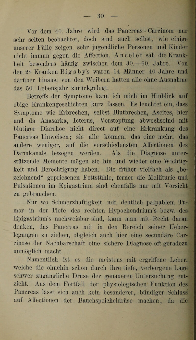 Vor dem 40. Jahre wird das Pancreas - Carcinom nur m sehr selten beobachtet, doch sind auch selbst, wie einige I unserer Fälle zeigen, sehr jugendliche Personen und Kinder 9 nicht immun gegen die Affection. A n c e 1 e t sah die Krank- I heit besonders häufig zwischen dem 30.—60. Jahre. Von § den 28 Kranken Bigsby’s waren 14 Männer 40 Jahre und darüber hinaus, von den Weibern hatten alle ohne Ausnahme 1 das 50. Lebensjahr zurückgelegt. 1 Betreffs der Symptome kann ich mich im Hinblick auf 1 obige Krankengeschichten kurz fassen. Es leuchtet ein, dass | Symptome wie Erbrechen, selbst Blutbrechen, Ascites, hier J und da Anasarka, Icterus, Verstopfung abwechselnd mit 1 blutiger Diarrhoe nicht direct auf eine Erkrankung des g Pancreas hinweisen; sie alle können, das eine mehr, das 4 andere weniger, auf die verschiedensten Affectionen des Jl Darmkanals bezogen werden. Als die Diagnose unter- ^ stützende Momente mögen sie hin und wieder eine Wichtig- | keit und Berechtigung haben. Die früher vielfach als „be- j zeichnend“ gepriesenen Fettstühle, ferner die Melliturie und 1 Pulsationen im Epigastrium sind ebenfalls nur mit Vorsicht zu gebrauchen. ' Nur wo Schmerzhaftigkeit mit deutlich palpablem Tu- •. mor in der Tiefe des rechten Hypochondriuni’s bezw. des :i Epigastrium’s nachweisbar sind, kann man mit Eecht daran denken, das Pancreas mit in den Bereich seiner üeber- legungen zu ziehen, obgleich auch hier eine secundäre Car- cinose der Nachbarschaft eine sichere Diagnose oft geradezu unmöglich macht. _■ Namentlich ist es die meistens mit ergriffene Leber, welche die ohnehin schon durch ihre tiefe, verborgene Lage schwer zugängliche Drüse der genaueren Untersuchung ent- - zieht. Aus dem Fortfall der physiologischen Funktion des ^ Pancreas lässt sich auch kein besonderer, bündiger Schluss auf Affectionen der Bauchspeicheldrüse machen, da die ' 1 % 4