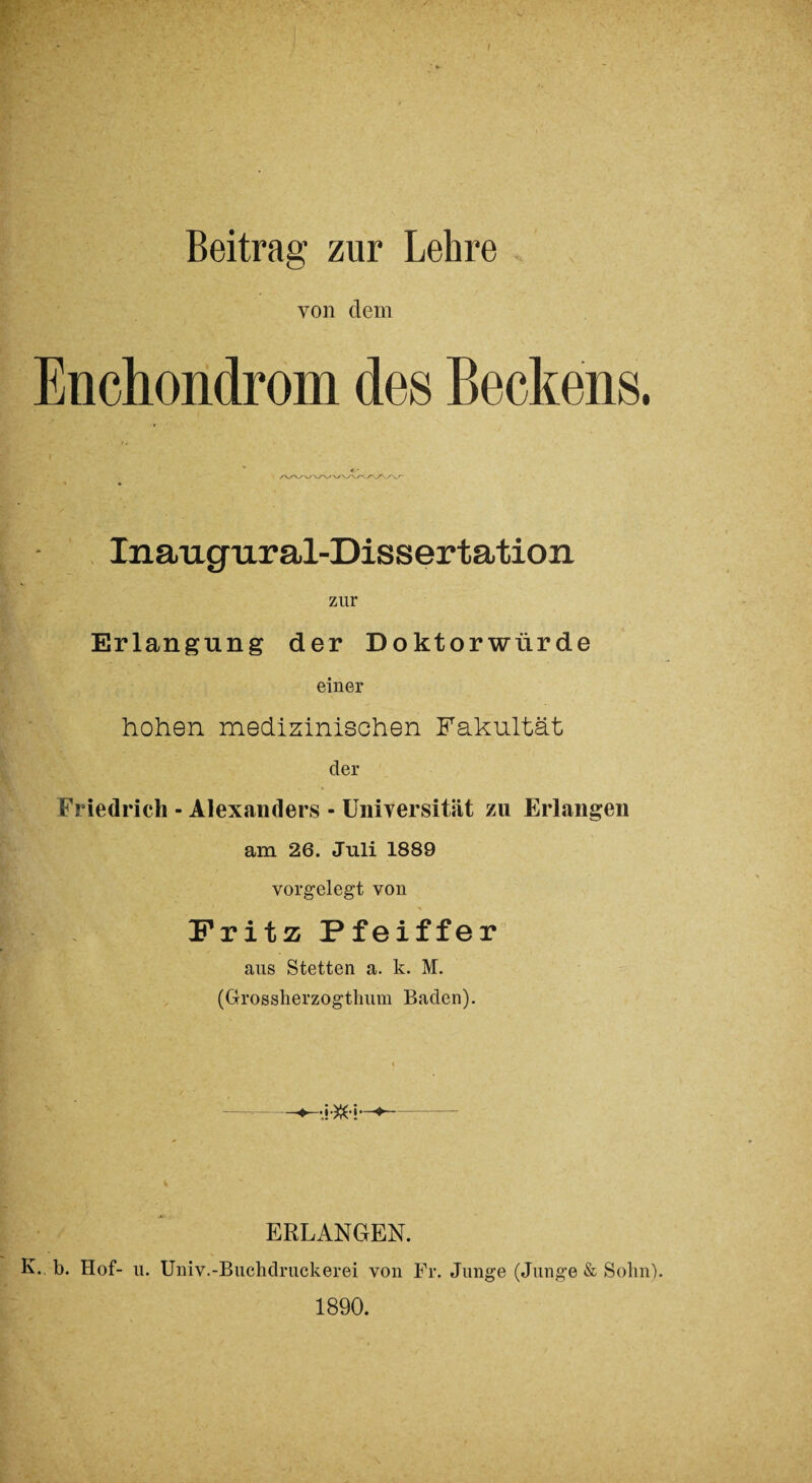 von dem Enchondrom des Beckens. Inaugural-Dissertation zur Erlangung der Doktorwürde einer hohen medizinischen Fakultät der Friedrich - Alexanders - Universität zu Erlangen am 26. Juli 1889 vorgelegt von Fritz Pfeiffer aus Stetten a. k. M. (Grossherzogthum Baden). ERLANGEN. K. b. Hof- u. Univ.-Buchdruckerei von Fr. Junge (Junge & Sohn). 1890.