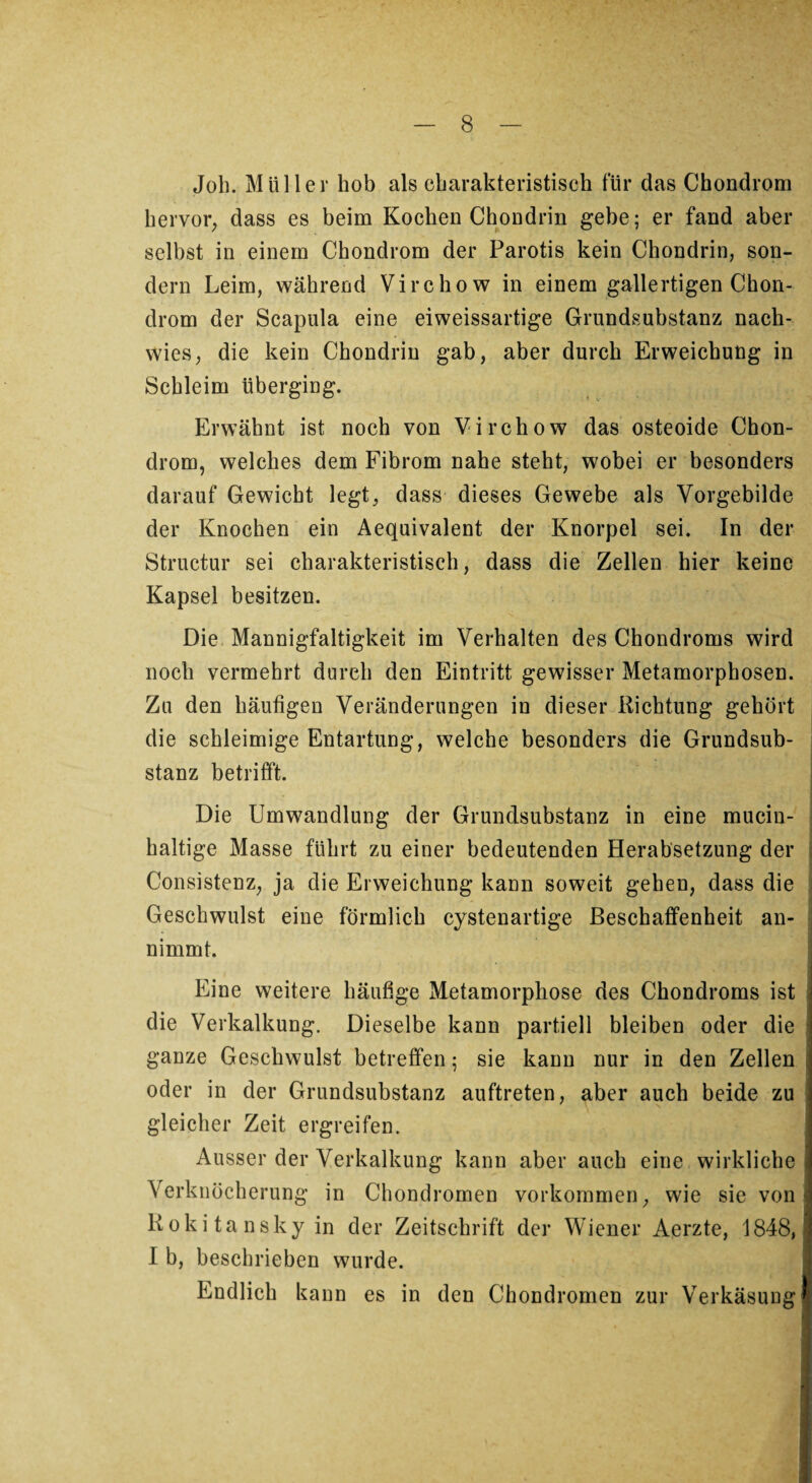 Job. Müller hob als charakteristisch für das Chondrom hervor, dass es beim Kochen Chondrin gebe; er fand aber selbst in einem Chondrom der Parotis kein Chondrin, son¬ dern Leim, während Virchow in einem gallertigen Chon¬ drom der Scapula eine eiweissartige Grundsubstanz nach¬ wies, die kein Chondrin gab, aber durch Erweichung in Schleim überging. Erwähnt ist noch von Virchow das osteoide Chon¬ drom, welches dem Fibrom nahe steht, wobei er besonders darauf Gewicht legt, dass dieses Gewebe als Vorgebilde der Knochen ein Aequivalent der Knorpel sei. In der Structur sei charakteristisch, dass die Zellen hier keine Kapsel besitzen. Die Mannigfaltigkeit im Verhalten des Chondroms wird noch vermehrt durch den Eintritt gewisser Metamorphosen. Zu den häufigen Veränderungen in dieser Richtung gehört die schleimige Entartung, welche besonders die Grundsub¬ stanz betrifft. Die Umwandlung der Grundsubstanz in eine mucin- haltige Masse führt zu einer bedeutenden Herabsetzung der Consistenz, ja die Erweichung kann soweit gehen, dass die Geschwulst eine förmlich cystenartige Beschaffenheit an¬ nimmt. Eine weitere häufige Metamorphose des Chondroms ist die Verkalkung, Dieselbe kann partiell bleiben oder die ganze Geschwulst betreffen; sie kann nur in den Zellen oder in der Grundsubstanz auftreten, aber auch beide zu gleicher Zeit ergreifen. Ausser der Verkalkung kann aber auch eine wirkliche Verknöcherung in Chondromen Vorkommen, wie sie von Rokitansky in der Zeitschrift der Wiener Aerzte, 1848, I b, beschrieben wurde. Endlich kann es in den Chondromen zur Verkäsung