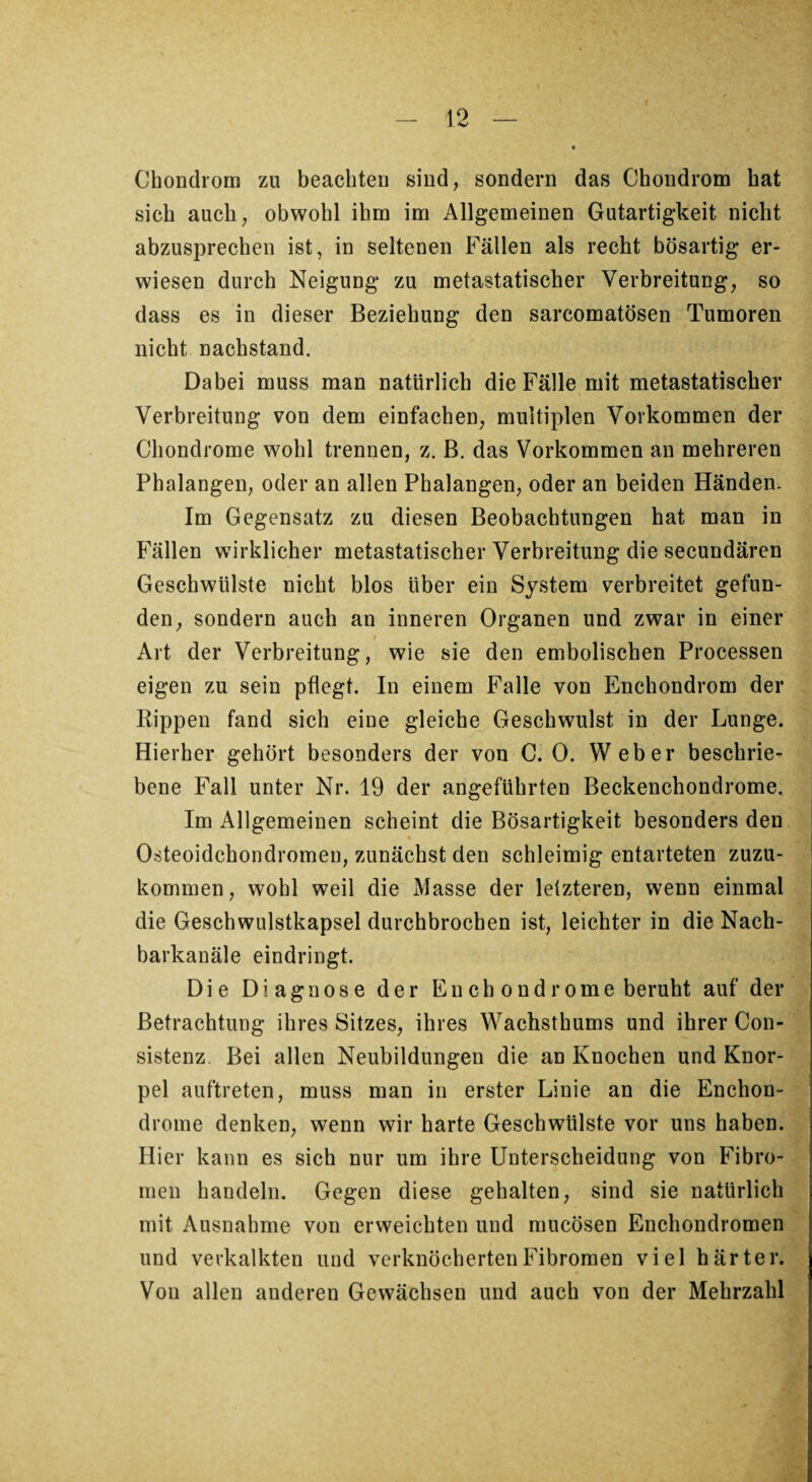 Chondrom zu beachten sind, sondern das Chondrom hat sich auch, obwohl ihm im Allgemeinen Gutartigkeit nicht abzusprechen ist, in seltenen Fällen als recht bösartig er¬ wiesen durch Neigung zu metastatischer Verbreitung, so dass es in dieser Beziehung den sarcomatösen Tumoren nicht nachstand. Dabei muss man natürlich die Fälle mit metastatischer Verbreitung von dem einfachen, multiplen Vorkommen der Chondrome wohl trennen, z. B. das Vorkommen an mehreren Phalangen, oder an allen Phalangen, oder an beiden Händen. Im Gegensatz zu diesen Beobachtungen hat man in Fällen wirklicher metastatischer Verbreitung die secundären Geschwülste nicht blos über ein System verbreitet gefun¬ den, sondern auch an inneren Organen und zwar in einer Art der Verbreitung, wie sie den embolischen Processen eigen zu sein pflegt. In einem Falle von Enchondrom der Rippen fand sich eine gleiche Geschwulst in der Lunge. Hierher gehört besonders der von C. 0. Weber beschrie¬ bene Fall unter Nr. 19 der angeführten Beckenchondrome. Im Allgemeinen scheint die Bösartigkeit besonders den * Osteoidchondromen, zunächst den schleimig entarteten zuzu¬ kommen, wohl weil die Masse der letzteren, wenn einmal die Geschwulstkapsel durchbrochen ist, leichter in die Nach¬ barkanäle eindringt. Die Diagnose der Enchondrome beruht auf der Betrachtung ihres Sitzes, ihres Wachsthums und ihrer Con- sistenz. Bei allen Neubildungen die an Knochen und Knor¬ pel auftreten, muss man in erster Linie an die Enchon¬ drome denken, wenn wir harte Geschwülste vor uns haben. Hier kann es sich nur um ihre Unterscheidung von Fibro¬ men handeln. Gegen diese gehalten, sind sie natürlich mit Ausnahme von erweichten und mucösen Enchondromen und verkalkten und verknöcherten Fibromen viel härter. Von allen anderen Gewächsen und auch von der Mehrzahl