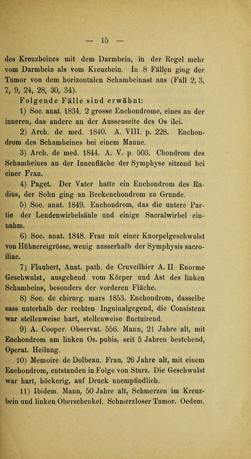 des Kreuzbeines mit dem Darmbein, in der Regel mehr vom Darmbein als vom Kreuzbein. In 8 Fällen ging der Tumor von dem horizontalen Schambeinast aus (Fall 2, 3, 7, 9, 24, 28, 30, 34). Folgende Fälle sind erwähnt: 1) Soc. anat. 1834. 2 grosse Enchondrome, eines an der inneren, das andere an der Aussenseite des Os ilei. 2) Arch. de med. 1840. A. VIII. p. 228. Enchon- drom des Schambeines bei einem Manne. 3) Arch. de med. 1844. A. V. p. 503. Chondrom des Schambeines an der Innenfläche der Symphyse sitzend bei einer Frau. 4) Paget. Der Vater hatte ein Enchondrom des Ra¬ dius, der Sohn ging an Beckenchondrom zu Grunde. 5) Soc. anat. 1849. Enchondrom, das die untere Par¬ tie der Lendenwirbelsäule und einige Sacralwirbel ein¬ nahm. 6) Soc. anat. 1848. Frau mit einer Knorpelgeschwulst von Hühnereigrösse, wenig ausserhalb der Symphysis sacro- iliac. 7) Flaubert, Anat. path. de Cruveilhier A. II. Enorme Geschwulst, ausgehend vom Körper und Ast des linken Schambeins, besonders der vorderen Fläche. 8) Soc. de Chirurg, mars 1853. Enchondrom, dasselbe sass unterhalb der rechten Inguinalgegend, die Consistenz war stellenweise hart, stellenweise fiuctuirend. 9) A. Cooper. Observat. 556. Mann, 21 Jahre alt, mit Enchondrom am linken Os. pubis, seit 5 Jahren bestehend, Operat. Heilung. 10) Memoire de Dolbeau. Frau, 26 Jahre alt, mit einem Enchondrom, entstanden in Folge von Sturz. Die Geschwulst war hart, höckerig, auf Druck unempfindlich. 11) Ibidem. Mann, 50 Jahre alt, Schmerzen im Kreuz¬ bein und linken Oberschenkel. Schmerzloser Tumor. Oedem.