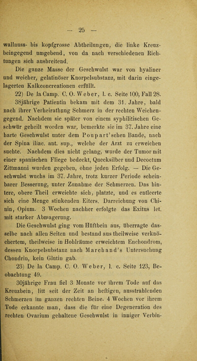 wallnuss- bis kopfgrosse AbtheilungeO; die linke Kreuz- beingegend umgebend, von da nach verschiedenen Rich¬ tungen sich ausbreitend. Die ganze Masse der Geschwulst war von hyaliner und weicher, gelatinöser Knorpelsubstanz, mit darin einge¬ lagerten Kalkconcreationen erfüllt. 22) De laCamp. C. 0. Weber, 1. c. Seite 100, Fall 28. 38jährige Patientin bekam mit dem 31. Jahre, bald nach ihrer Verheirathung Schmerz in der rechten Weichen¬ gegend. Nachdem sie später von einem syphilitischen Ge¬ schwür geheilt worden war, bemerkte sie im 37. Jahre eine harte Geschwulst unter dem Poupart’schen Bande, nach der Spina iliac. ant. sup., welche der Arzt zu erweichen suchte. Nachdem dies nicht gelang, wurde der Tumor mit einer spanischen Fliege bedeckt, Quecksilber und Decoctum Zittmanni wurden gegeben, ohne jeden Erfolg. — Die Ge¬ schwulst wuchs im 37. Jahre, trotz kurzer Periode schein¬ barer Besserung, unter Zunahme der Schmerzen. Das hin¬ tere, obere Theil erweichte sich, platzte, und es entleerte sich eine Menge stinkenden Eiters. Darreichung von Chi¬ nin, Opium. 3 Wochen nachher erfolgte das Exitus let. mit starker Abmagerung. Die Geschwulst ging vom Hüftbein aus, überragte das¬ selbe nach allen Seiten und bestand aus theilweise verknö¬ chertem, theilweise in Hohlräume erweichtem Enchondrom, dessen Knorpelsubstanz nach Marchand’s Untersuchung Chondrin, kein Glutin gab. 23) De la Camp. C. 0. Weber, 1. c. Seite 123, Be¬ obachtung 49. 30jährige Frau fiel 3 Monate vor ihrem Tode auf das Kreuzbein, litt seit der Zeit an heftigen, ausstrahlenden Schmerzen im ganzen rechten Beine. 4 Wochen vor ihrem Tode erkannte man, dass die für eine Degeneration des rechten Ovarium gehaltene Geschwulst in inniger Verbin-
