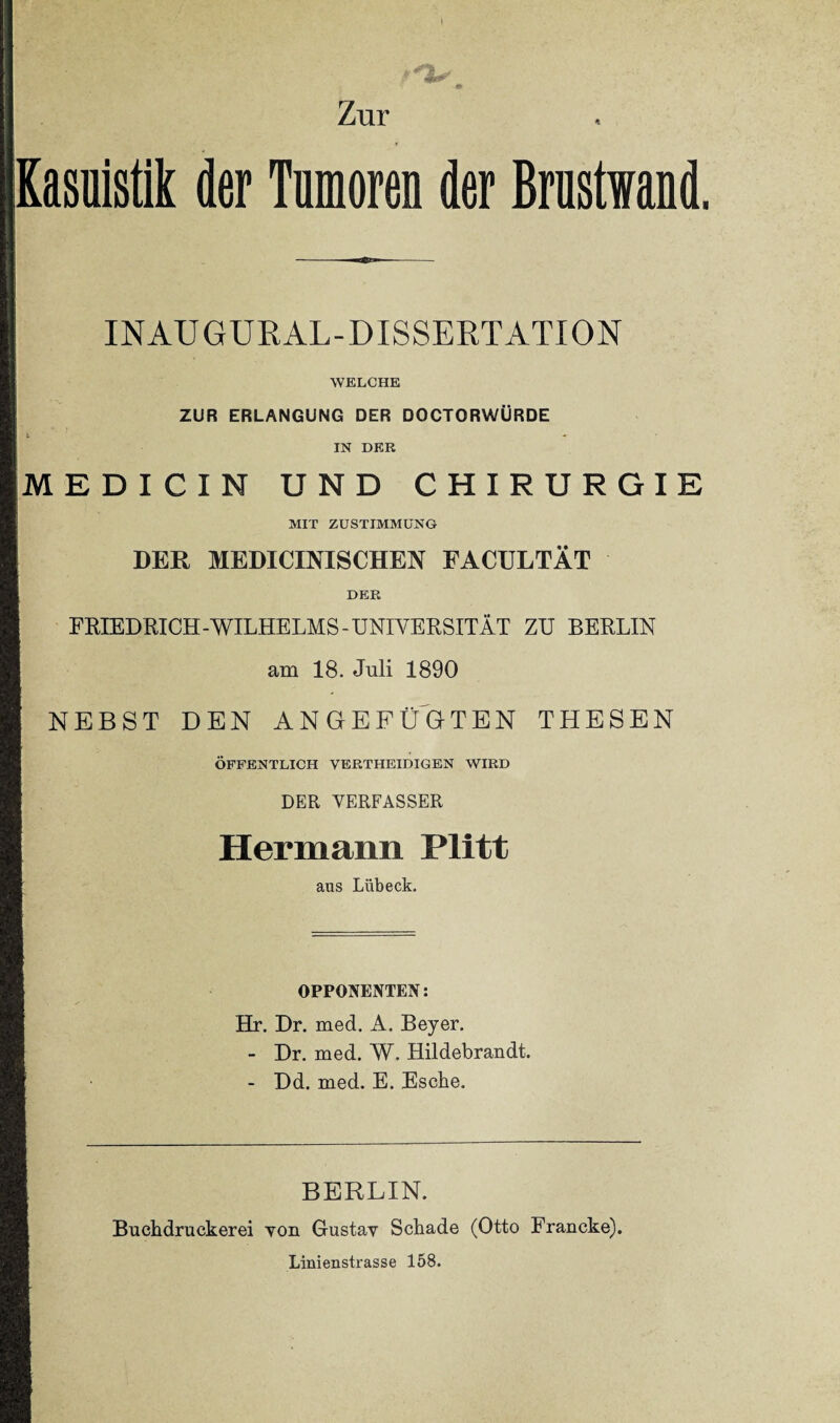 V #> Zur Kasuistik der Tumoren der Brustwand, INAUGURAL-DISSERTATION WELCHE ZUR ERLANGUNG DER DOCTORWÜRDE IN DER MEDICIN UND CHIRURGIE MIT ZUSTIMMUNG DER MEDICINISCHEN FACULTÄT DER FRIEDRICH-WILHELMS-UNIVERSITÄT ZU BERLIN am 18. Juli 1890 i NEBST DEN ANGEFÜGTEN THESEN ÖFFENTLICH VERTHEIDIGEN WIRD DER VERFASSER Hermann Plitt aus Lübeck. OPPONENTEN: Hr. Dr. med. A. Beyer. - Dr. med. W. Hildebrandt. - Dd. med. E. Esche. BERLIN. Buchdruckerei von Gustav Schade (Otto Francke). Linienstrasse 158.